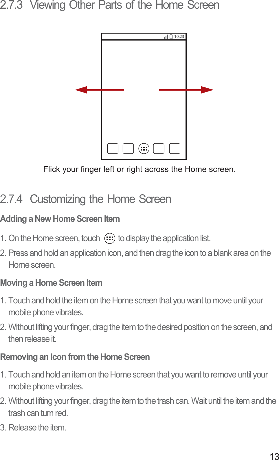 132.7.3  Viewing Other Parts of the Home Screen2.7.4  Customizing the Home ScreenAdding a New Home Screen Item1. On the Home screen, touch  to display the application list. 2. Press and hold an application icon, and then drag the icon to a blank area on the Home screen. Moving a Home Screen Item1. Touch and hold the item on the Home screen that you want to move until your mobile phone vibrates. 2. Without lifting your finger, drag the item to the desired position on the screen, and then release it.Removing an Icon from the Home Screen1. Touch and hold an item on the Home screen that you want to remove until your mobile phone vibrates. 2. Without lifting your finger, drag the item to the trash can. Wait until the item and the trash can turn red.3. Release the item. Flick your finger left or right across the Home screen.10:23