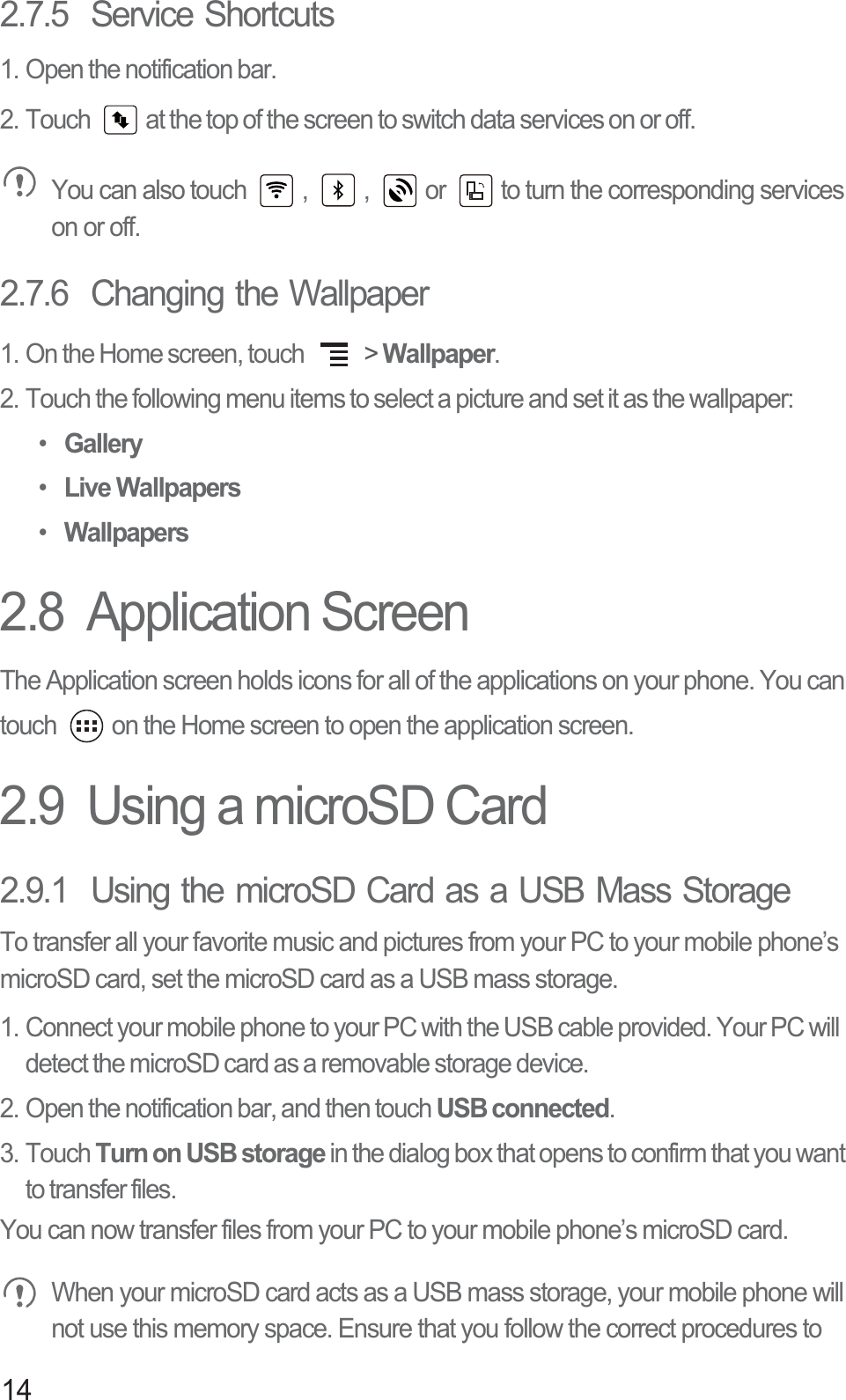 142.7.5  Service Shortcuts1. Open the notification bar.2. Touch  at the top of the screen to switch data services on or off. You can also touch  ,  ,  or  to turn the corresponding services on or off.2.7.6  Changing the Wallpaper1. On the Home screen, touch   &gt; Wallpaper.2. Touch the following menu items to select a picture and set it as the wallpaper:• Gallery• Live Wallpapers• Wallpapers2.8  Application ScreenThe Application screen holds icons for all of the applications on your phone. You can touch  on the Home screen to open the application screen.2.9  Using a microSD Card2.9.1  Using the microSD Card as a USB Mass StorageTo transfer all your favorite music and pictures from your PC to your mobile phone’s microSD card, set the microSD card as a USB mass storage.1. Connect your mobile phone to your PC with the USB cable provided. Your PC will detect the microSD card as a removable storage device.2. Open the notification bar, and then touch USB connected.3. Touch Turn on USB storage in the dialog box that opens to confirm that you want to transfer files.You can now transfer files from your PC to your mobile phone’s microSD card. When your microSD card acts as a USB mass storage, your mobile phone will not use this memory space. Ensure that you follow the correct procedures to 