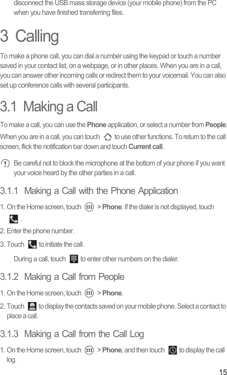 15disconnect the USB mass storage device (your mobile phone) from the PC when you have finished transferring files.3  CallingTo make a phone call, you can dial a number using the keypad or touch a number saved in your contact list, on a webpage, or in other places. When you are in a call, you can answer other incoming calls or redirect them to your voicemail. You can also set up conference calls with several participants.3.1  Making a CallTo make a call, you can use the Phone application, or select a number from People.When you are in a call, you can touch  to use other functions. To return to the call screen, flick the notification bar down and touch Current call. Be careful not to block the microphone at the bottom of your phone if you want your voice heard by the other parties in a call.3.1.1  Making a Call with the Phone Application1. On the Home screen, touch   &gt; Phone. If the dialer is not displayed, touch . 2. Enter the phone number. 3. Touch  to initiate the call.During a call, touch  to enter other numbers on the dialer.3.1.2  Making a Call from People1. On the Home screen, touch   &gt; Phone. 2. Touch  to display the contacts saved on your mobile phone. Select a contact to place a call.3.1.3  Making a Call from the Call Log1. On the Home screen, touch   &gt; Phone, and then touch  to display the call log. 