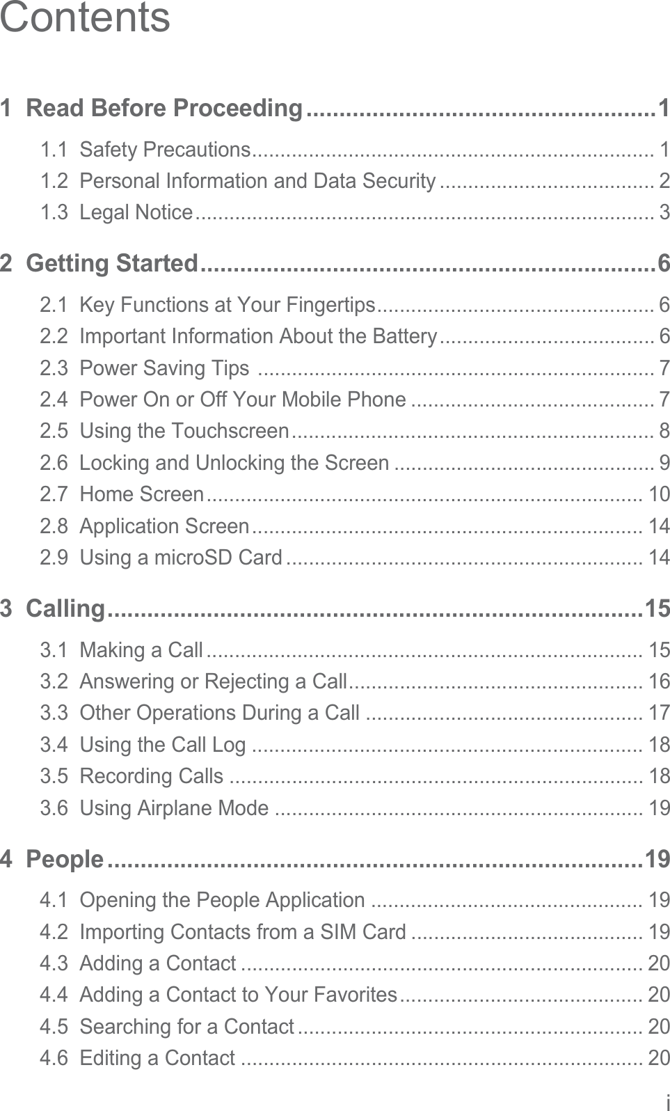 iContents1  Read Before Proceeding.....................................................11.1  Safety Precautions....................................................................... 11.2  Personal Information and Data Security ...................................... 21.3  Legal Notice................................................................................. 32  Getting Started.....................................................................62.1  Key Functions at Your Fingertips................................................. 62.2  Important Information About the Battery...................................... 62.3  Power Saving Tips ...................................................................... 72.4  Power On or Off Your Mobile Phone ........................................... 72.5  Using the Touchscreen................................................................ 82.6  Locking and Unlocking the Screen .............................................. 92.7  Home Screen............................................................................. 102.8  Application Screen..................................................................... 142.9  Using a microSD Card ............................................................... 143  Calling.................................................................................153.1  Making a Call ............................................................................. 153.2  Answering or Rejecting a Call.................................................... 163.3  Other Operations During a Call ................................................. 173.4  Using the Call Log ..................................................................... 183.5  Recording Calls ......................................................................... 183.6  Using Airplane Mode ................................................................. 194  People.................................................................................194.1  Opening the People Application ................................................ 194.2  Importing Contacts from a SIM Card ......................................... 194.3  Adding a Contact ....................................................................... 204.4  Adding a Contact to Your Favorites........................................... 204.5  Searching for a Contact ............................................................. 204.6  Editing a Contact ....................................................................... 20