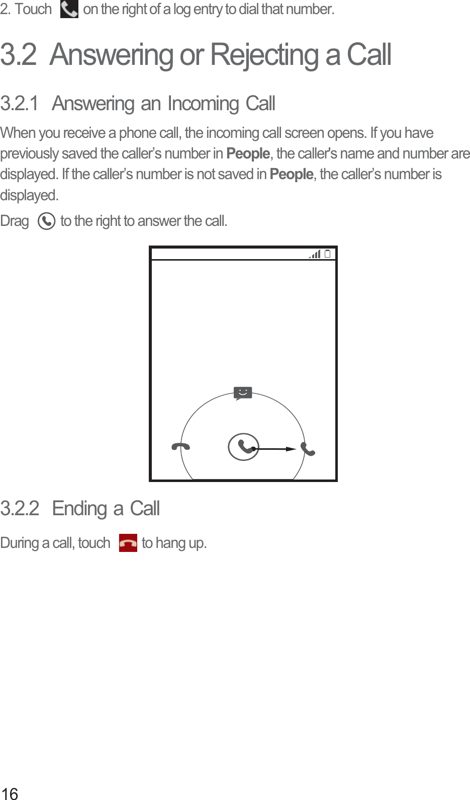 162. Touch  on the right of a log entry to dial that number. 3.2  Answering or Rejecting a Call3.2.1  Answering an Incoming CallWhen you receive a phone call, the incoming call screen opens. If you have previously saved the caller’s number in People, the caller&apos;s name and number are displayed. If the caller’s number is not saved in People, the caller’s number is displayed.Drag  to the right to answer the call.3.2.2  Ending a CallDuring a call, touch  to hang up.