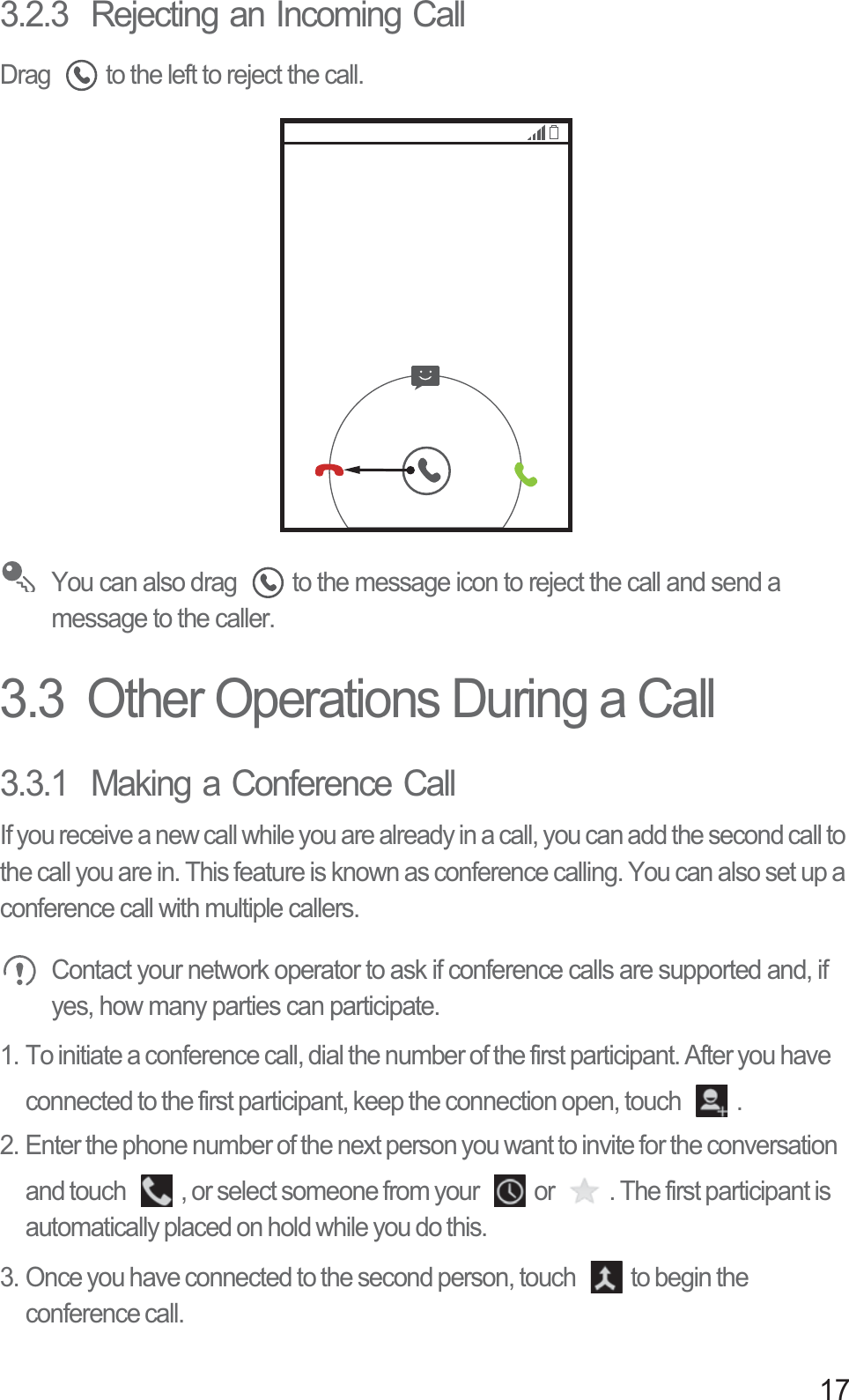 173.2.3  Rejecting an Incoming CallDrag  to the left to reject the call. You can also drag  to the message icon to reject the call and send a message to the caller. 3.3  Other Operations During a Call3.3.1  Making a Conference CallIf you receive a new call while you are already in a call, you can add the second call to the call you are in. This feature is known as conference calling. You can also set up a conference call with multiple callers. Contact your network operator to ask if conference calls are supported and, if yes, how many parties can participate.1. To initiate a conference call, dial the number of the first participant. After you have connected to the first participant, keep the connection open, touch  .2. Enter the phone number of the next person you want to invite for the conversation and touch  , or select someone from your  or  . The first participant is automatically placed on hold while you do this.3. Once you have connected to the second person, touch  to begin the conference call.