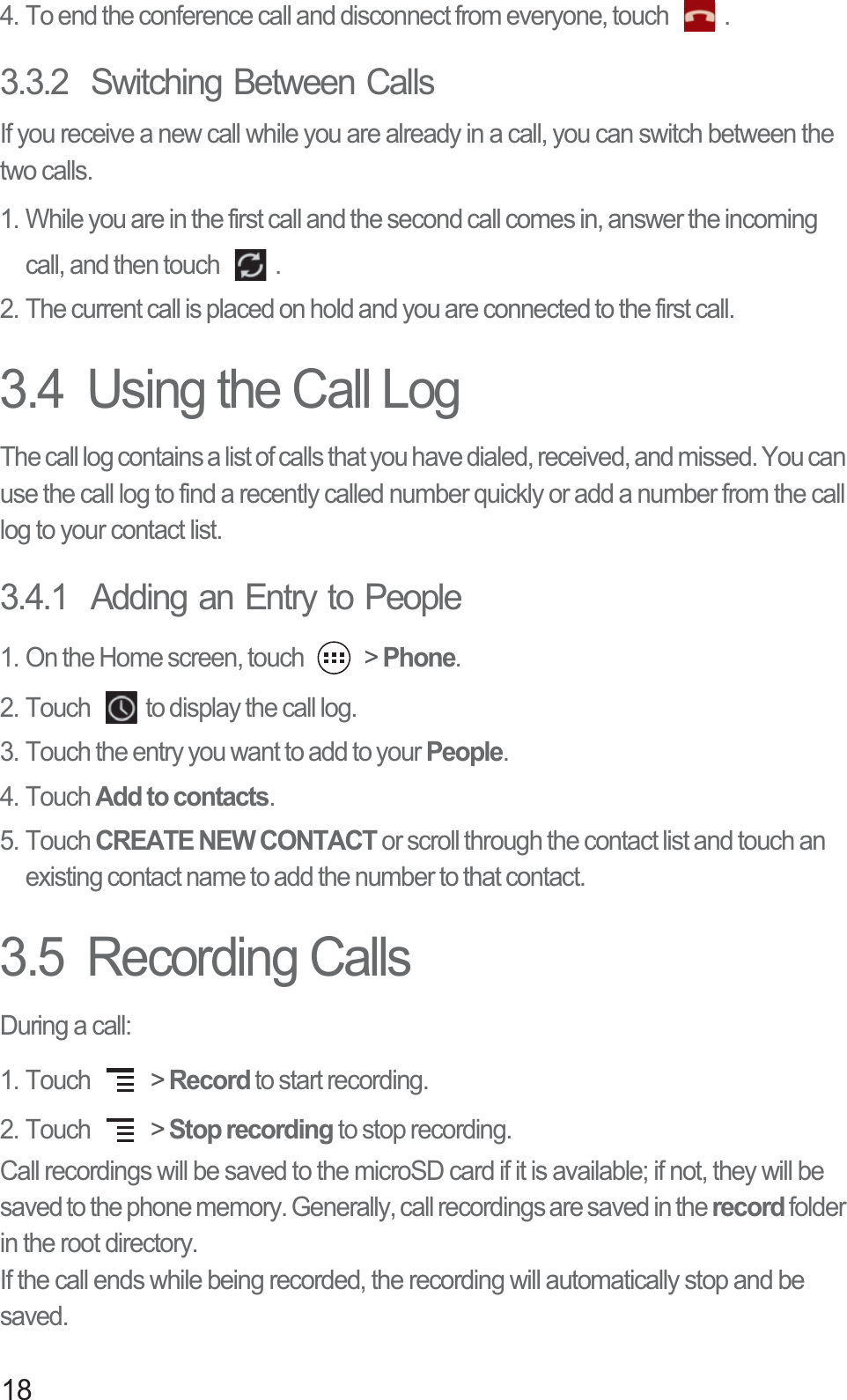 184. To end the conference call and disconnect from everyone, touch  .3.3.2  Switching Between CallsIf you receive a new call while you are already in a call, you can switch between the two calls.1. While you are in the first call and the second call comes in, answer the incoming call, and then touch  .2. The current call is placed on hold and you are connected to the first call.3.4  Using the Call LogThe call log contains a list of calls that you have dialed, received, and missed. You can use the call log to find a recently called number quickly or add a number from the call log to your contact list. 3.4.1  Adding an Entry to People1. On the Home screen, touch   &gt; Phone.2. Touch  to display the call log.3. Touch the entry you want to add to your People.4. Touch Add to contacts.5. Touch CREATE NEW CONTACT or scroll through the contact list and touch an existing contact name to add the number to that contact.3.5  Recording CallsDuring a call:1. Touch   &gt; Record to start recording.2. Touch   &gt; Stop recording to stop recording.Call recordings will be saved to the microSD card if it is available; if not, they will be saved to the phone memory. Generally, call recordings are saved in the record folder in the root directory.If the call ends while being recorded, the recording will automatically stop and be saved.