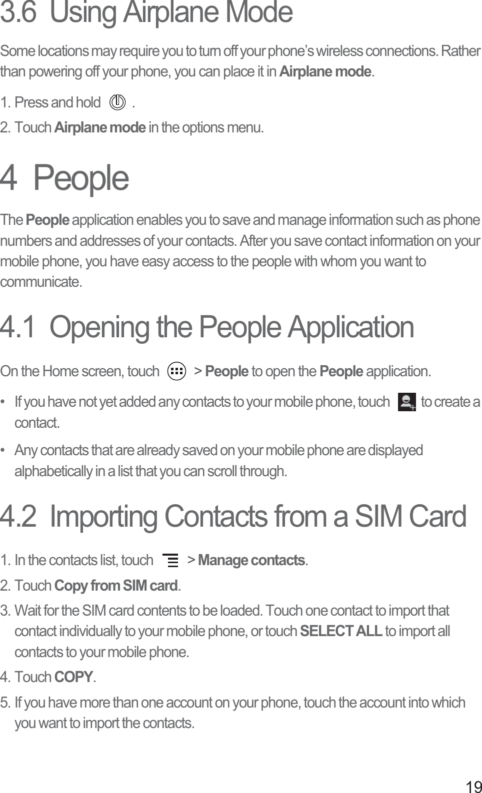 193.6  Using Airplane ModeSome locations may require you to turn off your phone’s wireless connections. Rather than powering off your phone, you can place it in Airplane mode.1. Press and hold  .2. Touch Airplane mode in the options menu.4  PeopleThe People application enables you to save and manage information such as phone numbers and addresses of your contacts. After you save contact information on your mobile phone, you have easy access to the people with whom you want to communicate.4.1  Opening the People ApplicationOn the Home screen, touch   &gt; People to open the People application.•   If you have not yet added any contacts to your mobile phone, touch  to create a contact.•   Any contacts that are already saved on your mobile phone are displayed alphabetically in a list that you can scroll through.4.2  Importing Contacts from a SIM Card1. In the contacts list, touch   &gt; Manage contacts.2. Touch Copy from SIM card.3. Wait for the SIM card contents to be loaded. Touch one contact to import that contact individually to your mobile phone, or touch SELECT ALL to import all contacts to your mobile phone. 4. Touch COPY.5. If you have more than one account on your phone, touch the account into which you want to import the contacts.