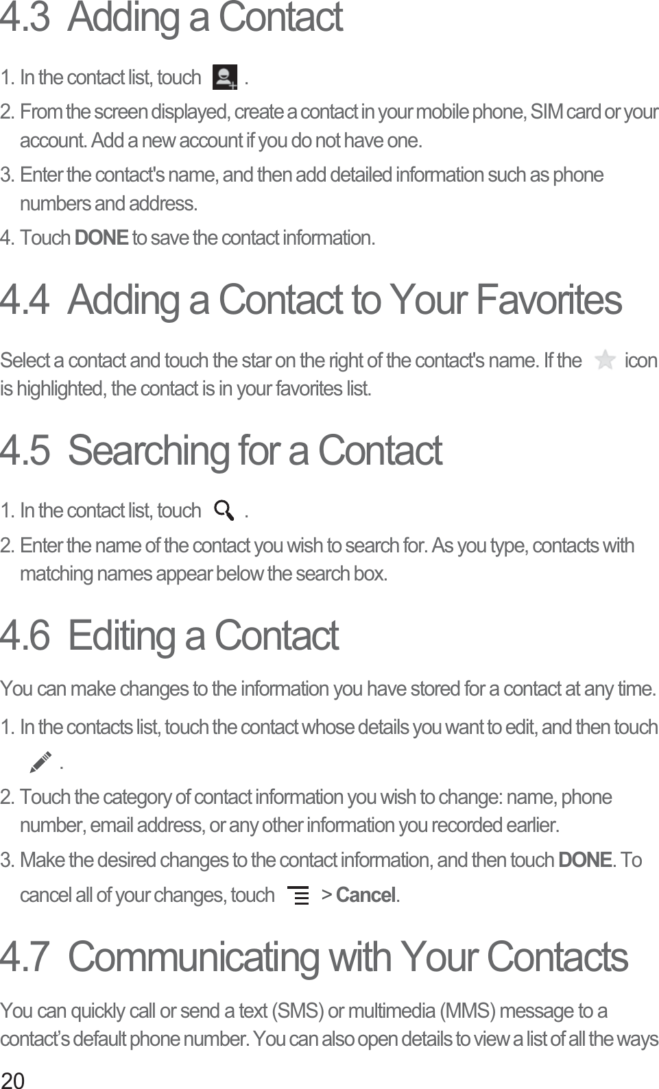 204.3  Adding a Contact1. In the contact list, touch  .2. From the screen displayed, create a contact in your mobile phone, SIM card or your account. Add a new account if you do not have one. 3. Enter the contact&apos;s name, and then add detailed information such as phone numbers and address. 4. Touch DONE to save the contact information. 4.4  Adding a Contact to Your FavoritesSelect a contact and touch the star on the right of the contact&apos;s name. If the  icon is highlighted, the contact is in your favorites list. 4.5  Searching for a Contact1. In the contact list, touch  .2. Enter the name of the contact you wish to search for. As you type, contacts with matching names appear below the search box.4.6  Editing a ContactYou can make changes to the information you have stored for a contact at any time.1. In the contacts list, touch the contact whose details you want to edit, and then touch .2. Touch the category of contact information you wish to change: name, phone number, email address, or any other information you recorded earlier.3. Make the desired changes to the contact information, and then touch DONE. To cancel all of your changes, touch   &gt; Cancel.4.7  Communicating with Your ContactsYou can quickly call or send a text (SMS) or multimedia (MMS) message to a contact’s default phone number. You can also open details to view a list of all the ways 