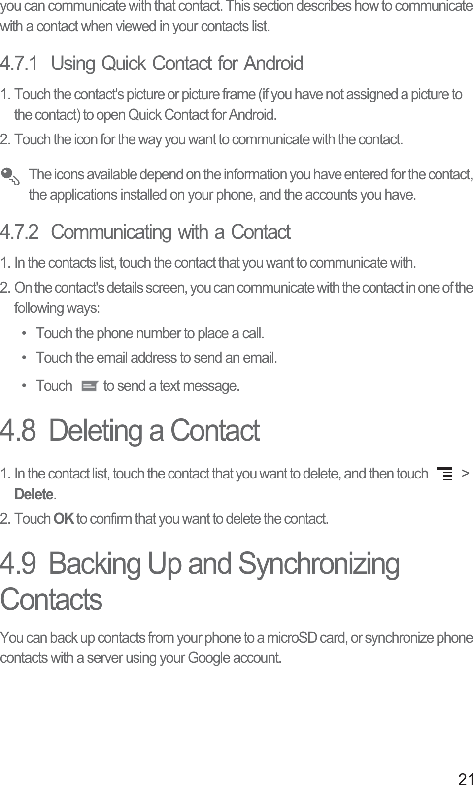 21you can communicate with that contact. This section describes how to communicate with a contact when viewed in your contacts list.4.7.1  Using Quick Contact for Android1. Touch the contact&apos;s picture or picture frame (if you have not assigned a picture to the contact) to open Quick Contact for Android.2. Touch the icon for the way you want to communicate with the contact. The icons available depend on the information you have entered for the contact, the applications installed on your phone, and the accounts you have.4.7.2  Communicating with a Contact1. In the contacts list, touch the contact that you want to communicate with.2. On the contact&apos;s details screen, you can communicate with the contact in one of the following ways: •  Touch the phone number to place a call. •  Touch the email address to send an email. •  Touch  to send a text message. 4.8  Deleting a Contact1. In the contact list, touch the contact that you want to delete, and then touch   &gt; Delete.2. Touch OK to confirm that you want to delete the contact.4.9  Backing Up and Synchronizing ContactsYou can back up contacts from your phone to a microSD card, or synchronize phone contacts with a server using your Google account.