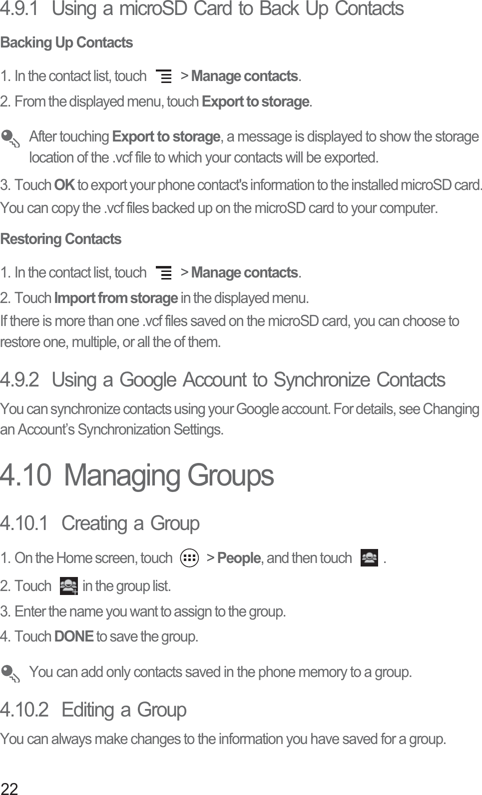 224.9.1  Using a microSD Card to Back Up ContactsBacking Up Contacts1. In the contact list, touch   &gt; Manage contacts. 2. From the displayed menu, touch Export to storage.  After touching Export to storage, a message is displayed to show the storage location of the .vcf file to which your contacts will be exported. 3. Touch OK to export your phone contact&apos;s information to the installed microSD card.You can copy the .vcf files backed up on the microSD card to your computer. Restoring Contacts1. In the contact list, touch   &gt; Manage contacts.2. Touch Import from storage in the displayed menu.If there is more than one .vcf files saved on the microSD card, you can choose to restore one, multiple, or all the of them.4.9.2  Using a Google Account to Synchronize Contacts You can synchronize contacts using your Google account. For details, see Changing an Account’s Synchronization Settings.4.10  Managing Groups4.10.1  Creating a Group1. On the Home screen, touch   &gt; People, and then touch  .2. Touch  in the group list. 3. Enter the name you want to assign to the group.4. Touch DONE to save the group.  You can add only contacts saved in the phone memory to a group. 4.10.2  Editing a GroupYou can always make changes to the information you have saved for a group.