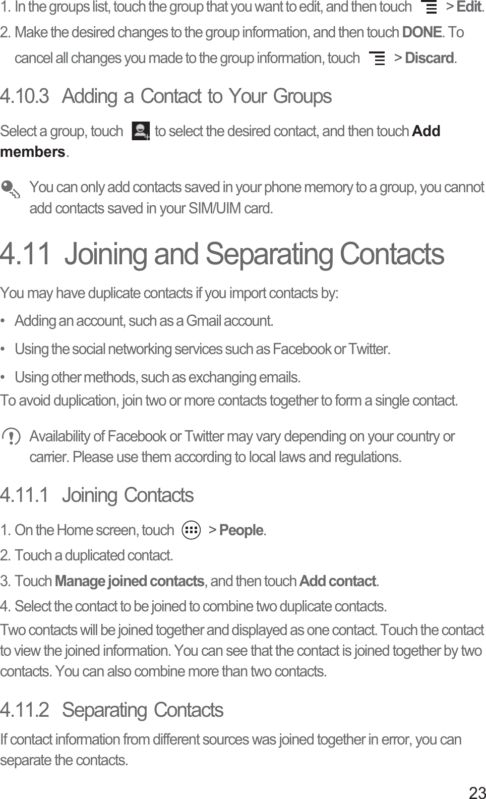 231. In the groups list, touch the group that you want to edit, and then touch   &gt; Edit. 2. Make the desired changes to the group information, and then touch DONE. To cancel all changes you made to the group information, touch   &gt; Discard.4.10.3  Adding a Contact to Your GroupsSelect a group, touch  to select the desired contact, and then touch Add members.  You can only add contacts saved in your phone memory to a group, you cannot add contacts saved in your SIM/UIM card.4.11  Joining and Separating ContactsYou may have duplicate contacts if you import contacts by:•   Adding an account, such as a Gmail account.•   Using the social networking services such as Facebook or Twitter.•   Using other methods, such as exchanging emails.To avoid duplication, join two or more contacts together to form a single contact. Availability of Facebook or Twitter may vary depending on your country or carrier. Please use them according to local laws and regulations.4.11.1  Joining Contacts1. On the Home screen, touch   &gt; People.2. Touch a duplicated contact.3. Touch Manage joined contacts, and then touch Add contact.4. Select the contact to be joined to combine two duplicate contacts.Two contacts will be joined together and displayed as one contact. Touch the contact to view the joined information. You can see that the contact is joined together by two contacts. You can also combine more than two contacts.4.11.2  Separating ContactsIf contact information from different sources was joined together in error, you can separate the contacts.