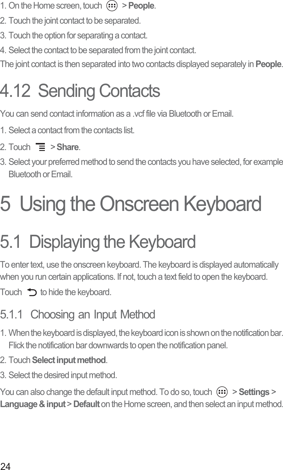 241. On the Home screen, touch   &gt; People.2. Touch the joint contact to be separated.3. Touch the option for separating a contact.4. Select the contact to be separated from the joint contact.The joint contact is then separated into two contacts displayed separately in People.4.12  Sending ContactsYou can send contact information as a .vcf file via Bluetooth or Email. 1. Select a contact from the contacts list. 2. Touch   &gt; Share.3. Select your preferred method to send the contacts you have selected, for example Bluetooth or Email.5  Using the Onscreen Keyboard5.1  Displaying the KeyboardTo enter text, use the onscreen keyboard. The keyboard is displayed automatically when you run certain applications. If not, touch a text field to open the keyboard. Touch  to hide the keyboard.5.1.1  Choosing an Input Method1. When the keyboard is displayed, the keyboard icon is shown on the notification bar. Flick the notification bar downwards to open the notification panel. 2. Touch Select input method.3. Select the desired input method. You can also change the default input method. To do so, touch   &gt; Settings &gt; Language &amp; input &gt; Default on the Home screen, and then select an input method. 