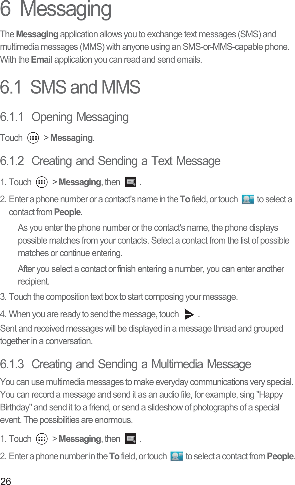 266  MessagingThe Messaging application allows you to exchange text messages (SMS) and multimedia messages (MMS) with anyone using an SMS-or-MMS-capable phone. With the Email application you can read and send emails.6.1  SMS and MMS6.1.1  Opening MessagingTouch   &gt; Messaging.6.1.2  Creating and Sending a Text Message1. Touch   &gt; Messaging, then  . 2. Enter a phone number or a contact&apos;s name in the To field, or touch  to select a contact from People.As you enter the phone number or the contact&apos;s name, the phone displays possible matches from your contacts. Select a contact from the list of possible matches or continue entering.After you select a contact or finish entering a number, you can enter another recipient.3. Touch the composition text box to start composing your message. 4. When you are ready to send the message, touch  .Sent and received messages will be displayed in a message thread and grouped together in a conversation. 6.1.3  Creating and Sending a Multimedia MessageYou can use multimedia messages to make everyday communications very special. You can record a message and send it as an audio file, for example, sing &quot;Happy Birthday&quot; and send it to a friend, or send a slideshow of photographs of a special event. The possibilities are enormous. 1. Touch   &gt; Messaging, then  . 2. Enter a phone number in the To field, or touch  to select a contact from People.