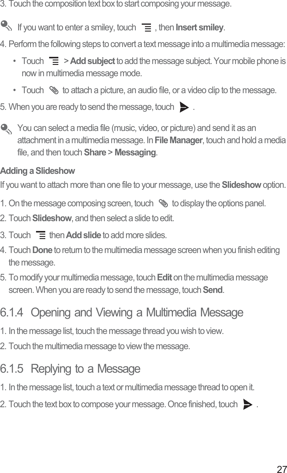 273. Touch the composition text box to start composing your message.  If you want to enter a smiley, touch  , then Insert smiley.4. Perform the following steps to convert a text message into a multimedia message: • Touch   &gt; Add subject to add the message subject. Your mobile phone is now in multimedia message mode.•  Touch  to attach a picture, an audio file, or a video clip to the message. 5. When you are ready to send the message, touch  .  You can select a media file (music, video, or picture) and send it as an attachment in a multimedia message. In File Manager, touch and hold a media file, and then touch Share &gt; Messaging.Adding a SlideshowIf you want to attach more than one file to your message, use the Slideshow option.1. On the message composing screen, touch  to display the options panel. 2. Touch Slideshow, and then select a slide to edit. 3. Touch  then Add slide to add more slides.4. Touch Done to return to the multimedia message screen when you finish editing the message. 5. To modify your multimedia message, touch Edit on the multimedia message screen. When you are ready to send the message, touch Send. 6.1.4  Opening and Viewing a Multimedia Message1. In the message list, touch the message thread you wish to view.2. Touch the multimedia message to view the message.6.1.5  Replying to a Message1. In the message list, touch a text or multimedia message thread to open it.2. Touch the text box to compose your message. Once finished, touch  .