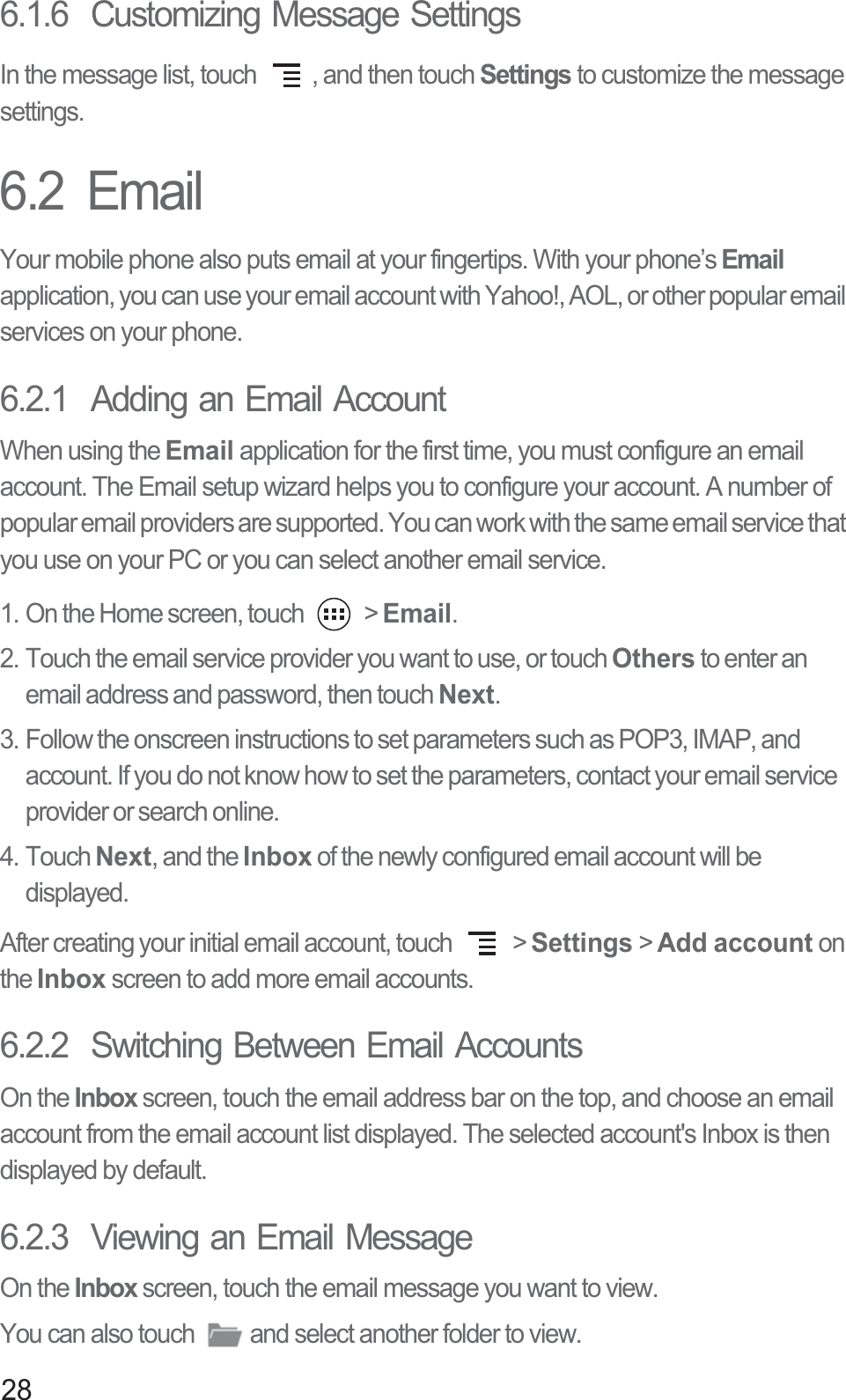 286.1.6  Customizing Message SettingsIn the message list, touch  , and then touch Settings to customize the message settings.6.2  EmailYour mobile phone also puts email at your fingertips. With your phone’s Email application, you can use your email account with Yahoo!, AOL, or other popular email services on your phone.6.2.1  Adding an Email AccountWhen using the Email application for the first time, you must configure an email account. The Email setup wizard helps you to configure your account. A number of popular email providers are supported. You can work with the same email service that you use on your PC or you can select another email service.1. On the Home screen, touch   &gt; Email. 2. Touch the email service provider you want to use, or touch Others to enter an email address and password, then touch Next. 3. Follow the onscreen instructions to set parameters such as POP3, IMAP, and account. If you do not know how to set the parameters, contact your email service provider or search online. 4. Touch Next, and the Inbox of the newly configured email account will be displayed.After creating your initial email account, touch   &gt; Settings &gt; Add account on the Inbox screen to add more email accounts.6.2.2  Switching Between Email AccountsOn the Inbox screen, touch the email address bar on the top, and choose an email account from the email account list displayed. The selected account&apos;s Inbox is then displayed by default.6.2.3  Viewing an Email MessageOn the Inbox screen, touch the email message you want to view. You can also touch  and select another folder to view. 