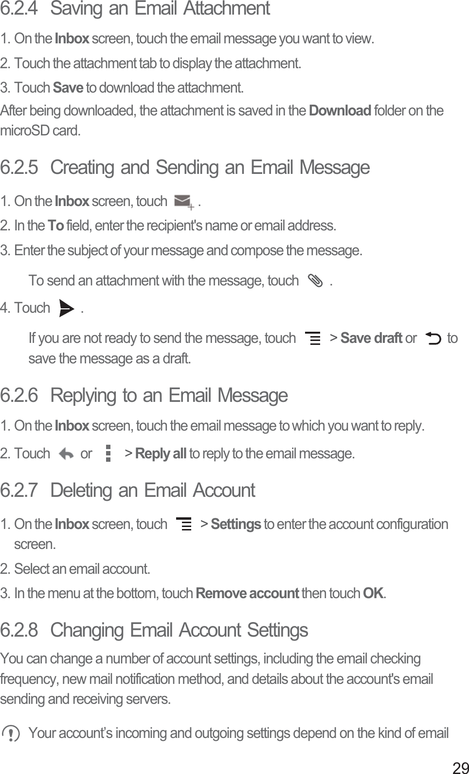 296.2.4  Saving an Email Attachment1. On the Inbox screen, touch the email message you want to view. 2. Touch the attachment tab to display the attachment. 3. Touch Save to download the attachment. After being downloaded, the attachment is saved in the Download folder on the microSD card. 6.2.5  Creating and Sending an Email Message1. On the Inbox screen, touch  .2. In the To field, enter the recipient&apos;s name or email address. 3. Enter the subject of your message and compose the message.To send an attachment with the message, touch  . 4. Touch  . If you are not ready to send the message, touch   &gt; Save draft or  to save the message as a draft.6.2.6  Replying to an Email Message1. On the Inbox screen, touch the email message to which you want to reply.2. Touch  or   &gt; Reply all to reply to the email message.6.2.7  Deleting an Email Account1. On the Inbox screen, touch   &gt; Settings to enter the account configuration screen. 2. Select an email account. 3. In the menu at the bottom, touch Remove account then touch OK. 6.2.8  Changing Email Account SettingsYou can change a number of account settings, including the email checking frequency, new mail notification method, and details about the account&apos;s email sending and receiving servers.  Your account’s incoming and outgoing settings depend on the kind of email 