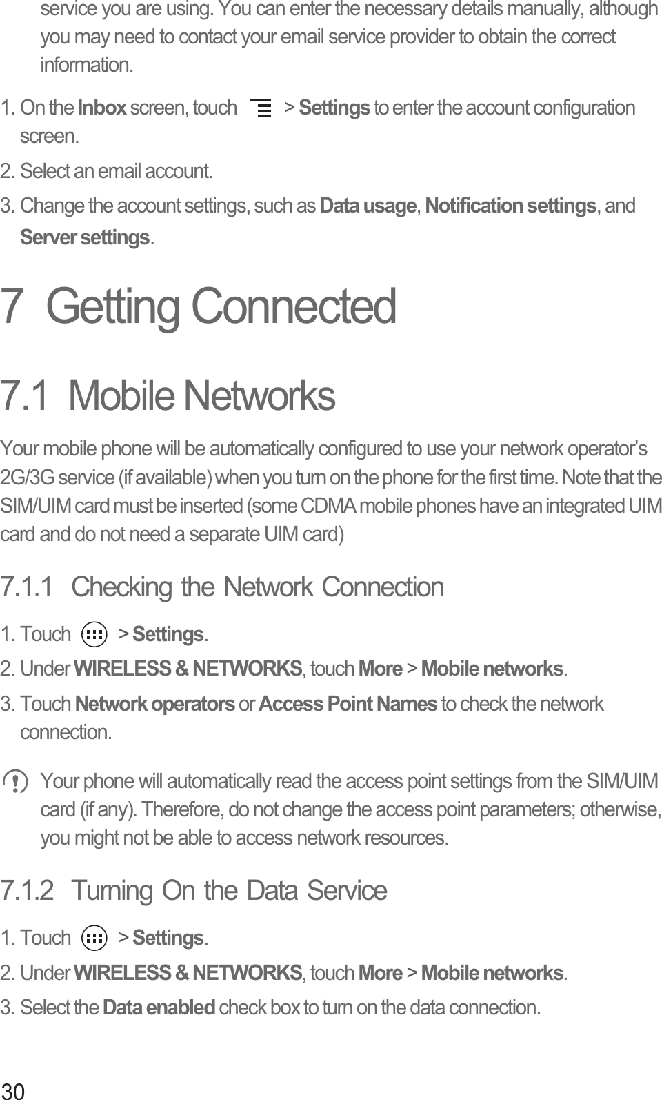 30service you are using. You can enter the necessary details manually, although you may need to contact your email service provider to obtain the correct information.1. On the Inbox screen, touch   &gt; Settings to enter the account configuration screen. 2. Select an email account. 3. Change the account settings, such as Data usage, Notification settings, and Server settings. 7  Getting Connected7.1  Mobile NetworksYour mobile phone will be automatically configured to use your network operator’s 2G/3G service (if available) when you turn on the phone for the first time. Note that the SIM/UIM card must be inserted (some CDMA mobile phones have an integrated UIM card and do not need a separate UIM card)7.1.1  Checking the Network Connection1. Touch   &gt; Settings.2. Under WIRELESS &amp; NETWORKS, touch More &gt; Mobile networks.3. Touch Network operators or Access Point Names to check the network connection. Your phone will automatically read the access point settings from the SIM/UIM card (if any). Therefore, do not change the access point parameters; otherwise, you might not be able to access network resources.7.1.2  Turning On the Data Service1. Touch   &gt; Settings.2. Under WIRELESS &amp; NETWORKS, touch More &gt; Mobile networks. 3. Select the Data enabled check box to turn on the data connection.