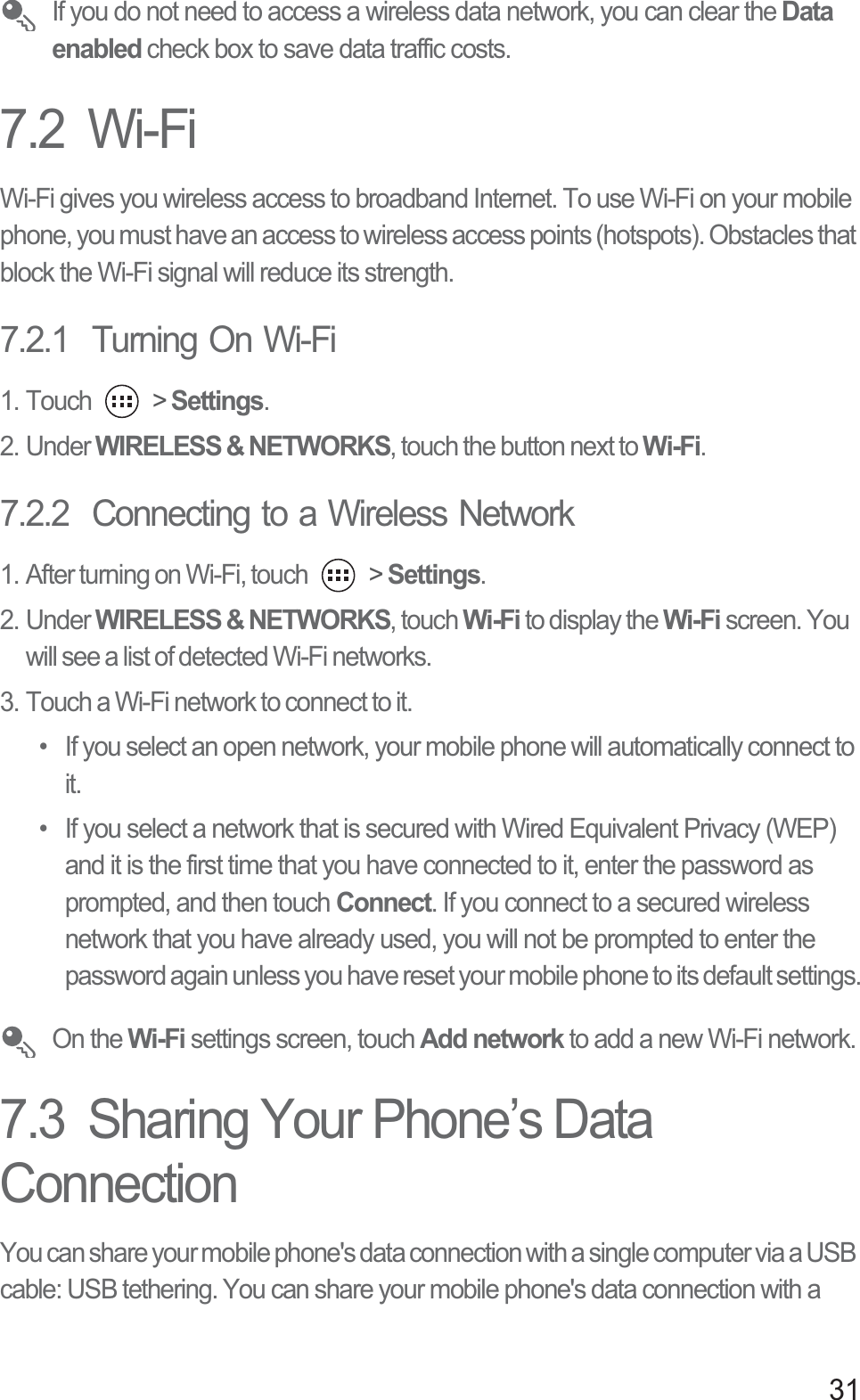 31 If you do not need to access a wireless data network, you can clear the Data enabled check box to save data traffic costs.7.2  Wi-FiWi-Fi gives you wireless access to broadband Internet. To use Wi-Fi on your mobile phone, you must have an access to wireless access points (hotspots). Obstacles that block the Wi-Fi signal will reduce its strength.7.2.1  Turning On Wi-Fi1. Touch   &gt; Settings.2. Under WIRELESS &amp; NETWORKS, touch the button next to Wi-Fi.7.2.2  Connecting to a Wireless Network1. After turning on Wi-Fi, touch   &gt; Settings.2. Under WIRELESS &amp; NETWORKS, touch Wi-Fi to display the Wi-Fi screen. You will see a list of detected Wi-Fi networks. 3. Touch a Wi-Fi network to connect to it.•  If you select an open network, your mobile phone will automatically connect to it. •  If you select a network that is secured with Wired Equivalent Privacy (WEP) and it is the first time that you have connected to it, enter the password as prompted, and then touch Connect. If you connect to a secured wireless network that you have already used, you will not be prompted to enter the password again unless you have reset your mobile phone to its default settings. On the Wi-Fi settings screen, touch Add network to add a new Wi-Fi network. 7.3  Sharing Your Phone’s Data ConnectionYou can share your mobile phone&apos;s data connection with a single computer via a USB cable: USB tethering. You can share your mobile phone&apos;s data connection with a 