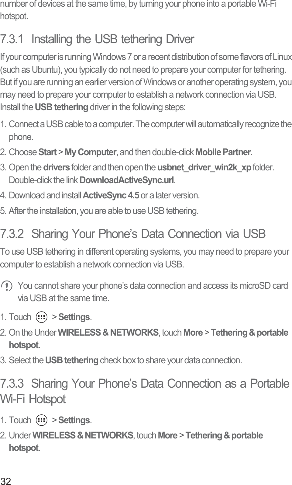 32number of devices at the same time, by turning your phone into a portable Wi-Fi hotspot.7.3.1  Installing the USB tethering DriverIf your computer is running Windows 7 or a recent distribution of some flavors of Linux (such as Ubuntu), you typically do not need to prepare your computer for tethering. But if you are running an earlier version of Windows or another operating system, you may need to prepare your computer to establish a network connection via USB.Install the USB tethering driver in the following steps:1. Connect a USB cable to a computer. The computer will automatically recognize the phone.2. Choose Start &gt; My Computer, and then double-click Mobile Partner.3. Open the drivers folder and then open the usbnet_driver_win2k_xp folder. Double-click the link DownloadActiveSync.url.4. Download and install ActiveSync 4.5 or a later version.5. After the installation, you are able to use USB tethering.7.3.2  Sharing Your Phone’s Data Connection via USBTo use USB tethering in different operating systems, you may need to prepare your computer to establish a network connection via USB. You cannot share your phone’s data connection and access its microSD card via USB at the same time.1. Touch   &gt; Settings.2. On the Under WIRELESS &amp; NETWORKS, touch More &gt; Tethering &amp; portable hotspot. 3. Select the USB tethering check box to share your data connection.7.3.3  Sharing Your Phone’s Data Connection as a Portable Wi-Fi Hotspot1. Touch   &gt; Settings.2. Under WIRELESS &amp; NETWORKS, touch More &gt; Tethering &amp; portable hotspot. 