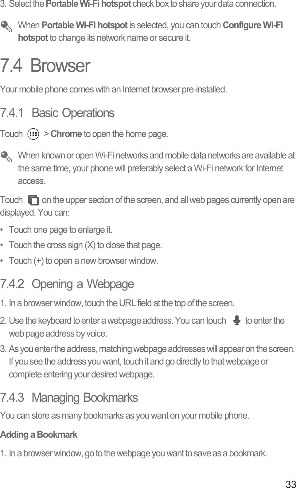 333. Select the Portable Wi-Fi hotspot check box to share your data connection. When Portable Wi-Fi hotspot is selected, you can touch Configure Wi-Fi hotspot to change its network name or secure it.7.4  BrowserYour mobile phone comes with an Internet browser pre-installed.7.4.1  Basic OperationsTouch   &gt; Chrome to open the home page. When known or open Wi-Fi networks and mobile data networks are available at the same time, your phone will preferably select a Wi-Fi network for Internet access.Touch  on the upper section of the screen, and all web pages currently open are displayed. You can: •  Touch one page to enlarge it. •  Touch the cross sign (X) to close that page. •  Touch (+) to open a new browser window. 7.4.2  Opening a Webpage1. In a browser window, touch the URL field at the top of the screen.2. Use the keyboard to enter a webpage address. You can touch  to enter the web page address by voice.3. As you enter the address, matching webpage addresses will appear on the screen. If you see the address you want, touch it and go directly to that webpage or complete entering your desired webpage.7.4.3  Managing BookmarksYou can store as many bookmarks as you want on your mobile phone.Adding a Bookmark1. In a browser window, go to the webpage you want to save as a bookmark.