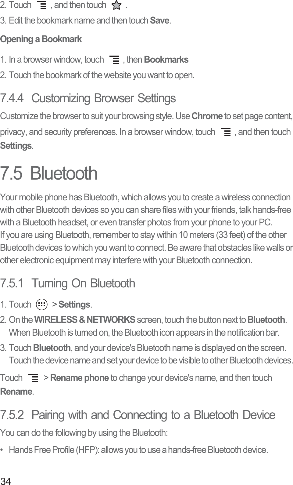 342. Touch  , and then touch  .3. Edit the bookmark name and then touch Save.Opening a Bookmark1. In a browser window, touch  , then Bookmarks2. Touch the bookmark of the website you want to open.7.4.4  Customizing Browser SettingsCustomize the browser to suit your browsing style. Use Chrome to set page content, privacy, and security preferences. In a browser window, touch  , and then touch Settings.7.5  BluetoothYour mobile phone has Bluetooth, which allows you to create a wireless connection with other Bluetooth devices so you can share files with your friends, talk hands-free with a Bluetooth headset, or even transfer photos from your phone to your PC.If you are using Bluetooth, remember to stay within 10 meters (33 feet) of the other Bluetooth devices to which you want to connect. Be aware that obstacles like walls or other electronic equipment may interfere with your Bluetooth connection.7.5.1  Turning On Bluetooth1. Touch   &gt; Settings.2. On the WIRELESS &amp; NETWORKS screen, touch the button next to Bluetooth. When Bluetooth is turned on, the Bluetooth icon appears in the notification bar. 3. Touch Bluetooth, and your device&apos;s Bluetooth name is displayed on the screen. Touch the device name and set your device to be visible to other Bluetooth devices. Touch   &gt; Rename phone to change your device&apos;s name, and then touch Rename.7.5.2  Pairing with and Connecting to a Bluetooth DeviceYou can do the following by using the Bluetooth: •   Hands Free Profile (HFP): allows you to use a hands-free Bluetooth device.