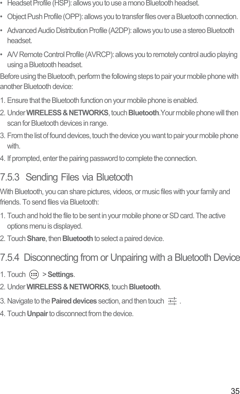 35•   Headset Profile (HSP): allows you to use a mono Bluetooth headset.•   Object Push Profile (OPP): allows you to transfer files over a Bluetooth connection.•   Advanced Audio Distribution Profile (A2DP): allows you to use a stereo Bluetooth headset.•   A/V Remote Control Profile (AVRCP): allows you to remotely control audio playing using a Bluetooth headset. Before using the Bluetooth, perform the following steps to pair your mobile phone with another Bluetooth device: 1. Ensure that the Bluetooth function on your mobile phone is enabled.2. Under WIRELESS &amp; NETWORKS, touch Bluetooth.Your mobile phone will then scan for Bluetooth devices in range.3. From the list of found devices, touch the device you want to pair your mobile phone with. 4. If prompted, enter the pairing password to complete the connection. 7.5.3  Sending Files via BluetoothWith Bluetooth, you can share pictures, videos, or music files with your family and friends. To send files via Bluetooth:1. Touch and hold the file to be sent in your mobile phone or SD card. The active options menu is displayed.2. Touch Share, then Bluetooth to select a paired device.7.5.4  Disconnecting from or Unpairing with a Bluetooth Device1. Touch   &gt; Settings.2. Under WIRELESS &amp; NETWORKS, touch Bluetooth. 3. Navigate to the Paired devices section, and then touch  . 4. Touch Unpair to disconnect from the device.