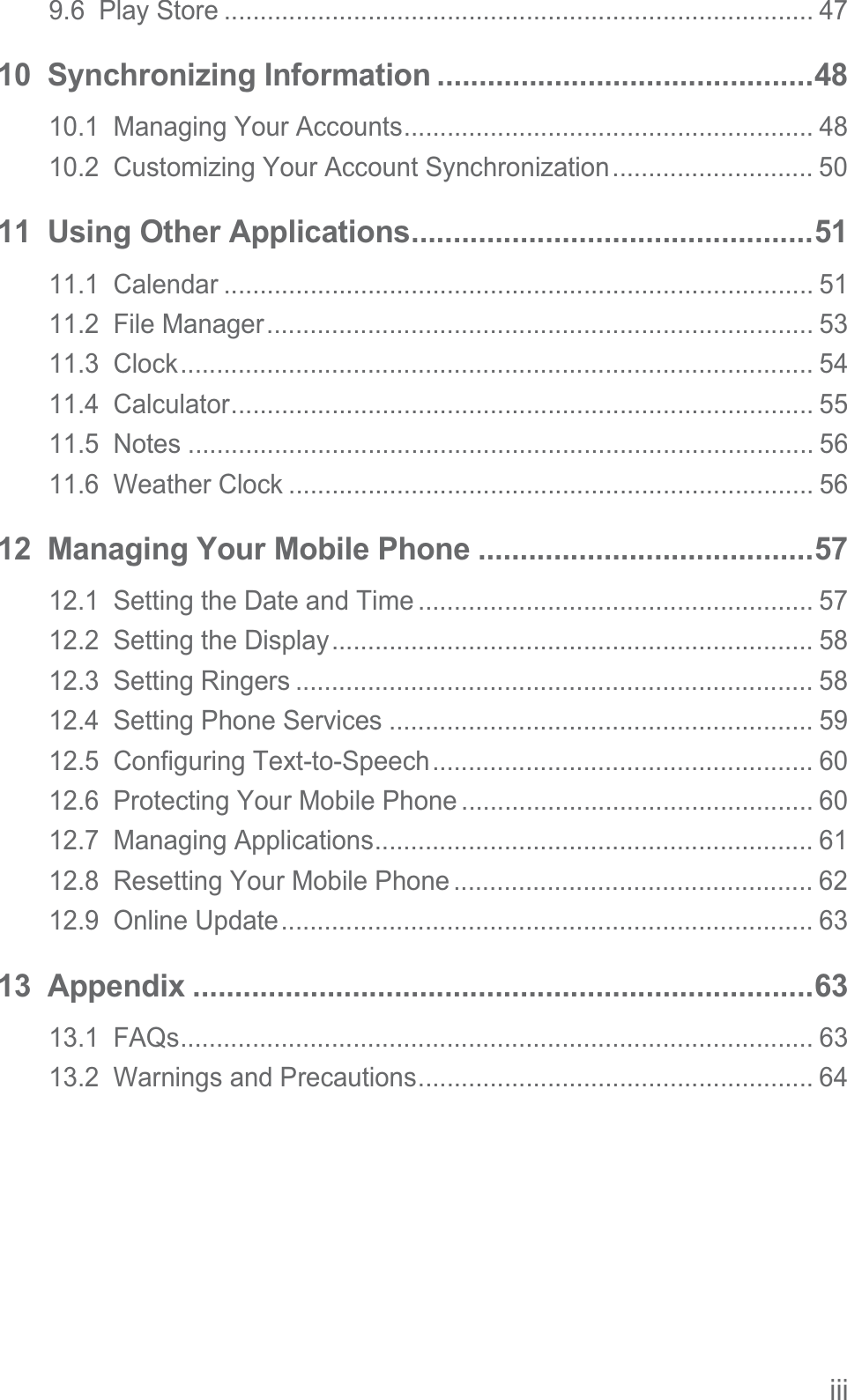 iii9.6  Play Store .................................................................................. 4710  Synchronizing Information .............................................4810.1  Managing Your Accounts......................................................... 4810.2  Customizing Your Account Synchronization............................ 5011  Using Other Applications................................................5111.1  Calendar .................................................................................. 5111.2  File Manager............................................................................ 5311.3  Clock........................................................................................ 5411.4  Calculator................................................................................. 5511.5  Notes ....................................................................................... 5611.6  Weather Clock ......................................................................... 5612  Managing Your Mobile Phone ........................................5712.1  Setting the Date and Time ....................................................... 5712.2  Setting the Display................................................................... 5812.3  Setting Ringers ........................................................................ 5812.4  Setting Phone Services ........................................................... 5912.5  Configuring Text-to-Speech..................................................... 6012.6  Protecting Your Mobile Phone ................................................. 6012.7  Managing Applications............................................................. 6112.8  Resetting Your Mobile Phone .................................................. 6212.9  Online Update.......................................................................... 6313  Appendix ..........................................................................6313.1  FAQs........................................................................................ 6313.2  Warnings and Precautions....................................................... 64