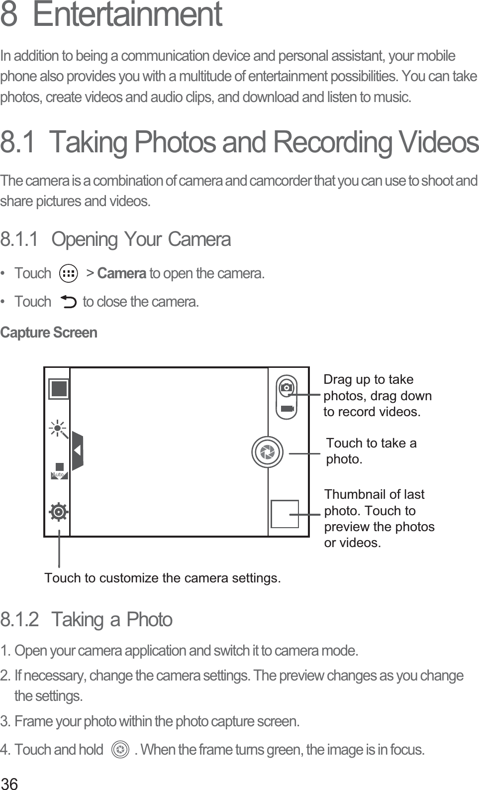368  EntertainmentIn addition to being a communication device and personal assistant, your mobile phone also provides you with a multitude of entertainment possibilities. You can take photos, create videos and audio clips, and download and listen to music.8.1  Taking Photos and Recording VideosThe camera is a combination of camera and camcorder that you can use to shoot and share pictures and videos. 8.1.1  Opening Your Camera• Touch   &gt; Camera to open the camera. •  Touch  to close the camera.Capture Screen8.1.2  Taking a Photo1. Open your camera application and switch it to camera mode.2. If necessary, change the camera settings. The preview changes as you change the settings.3. Frame your photo within the photo capture screen.4. Touch and hold  . When the frame turns green, the image is in focus.Thumbnail of last photo. Touch to preview the photos or videos.Touch to take a photo.Touch to customize the camera settings.Drag up to take photos, drag down to record videos.AutoAuto