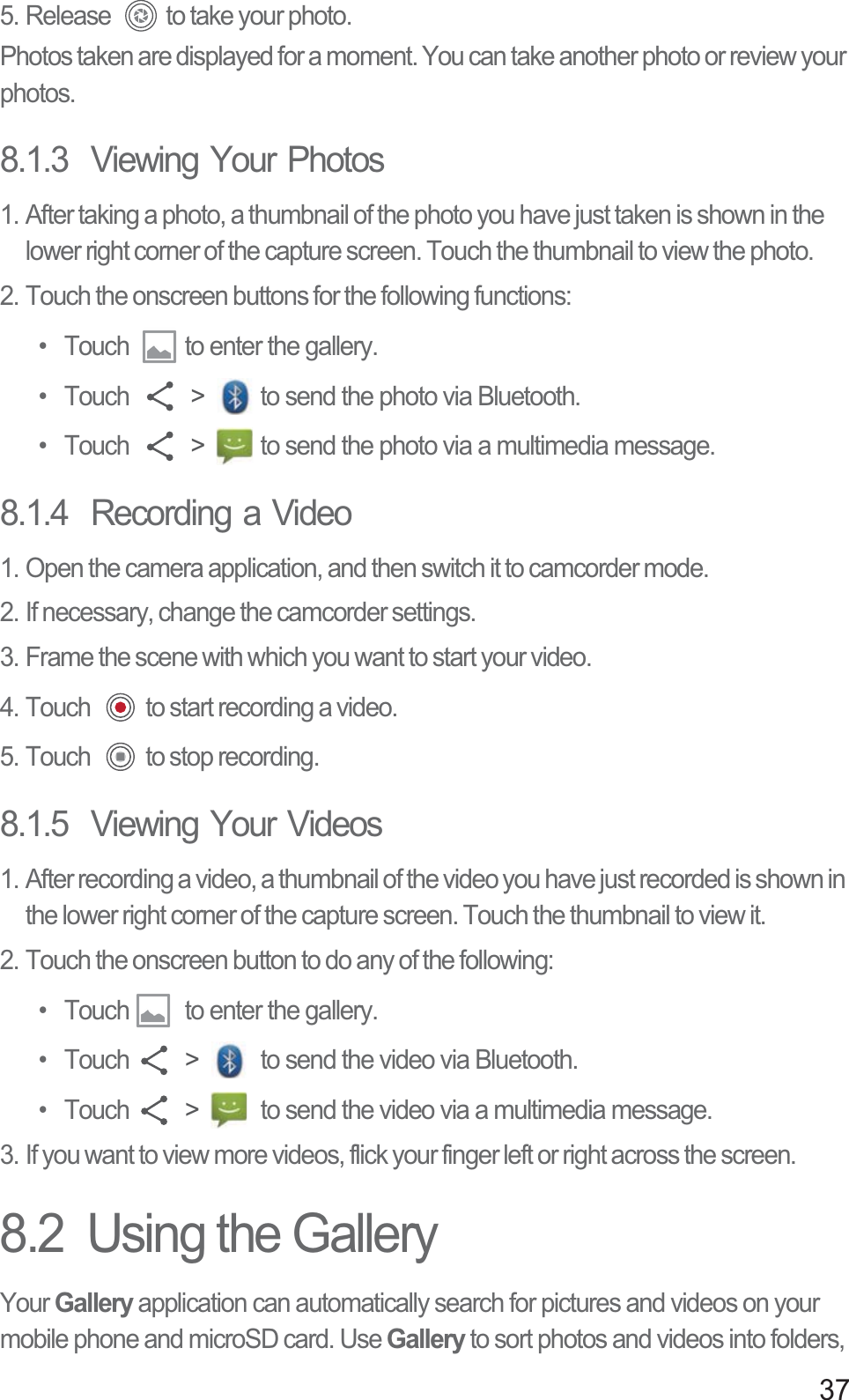 375. Release  to take your photo.Photos taken are displayed for a moment. You can take another photo or review your photos.8.1.3  Viewing Your Photos1. After taking a photo, a thumbnail of the photo you have just taken is shown in the lower right corner of the capture screen. Touch the thumbnail to view the photo.2. Touch the onscreen buttons for the following functions: •  Touch  to enter the gallery. • Touch   &gt;  to send the photo via Bluetooth. • Touch   &gt;  to send the photo via a multimedia message. 8.1.4  Recording a Video1. Open the camera application, and then switch it to camcorder mode.2. If necessary, change the camcorder settings.3. Frame the scene with which you want to start your video.4. Touch  to start recording a video.5. Touch  to stop recording.8.1.5  Viewing Your Videos1. After recording a video, a thumbnail of the video you have just recorded is shown in the lower right corner of the capture screen. Touch the thumbnail to view it.2. Touch the onscreen button to do any of the following:•  Touch  to enter the gallery. • Touch  &gt;   to send the video via Bluetooth. • Touch  &gt;   to send the video via a multimedia message. 3. If you want to view more videos, flick your finger left or right across the screen.8.2  Using the GalleryYour Gallery application can automatically search for pictures and videos on your mobile phone and microSD card. Use Gallery to sort photos and videos into folders, 