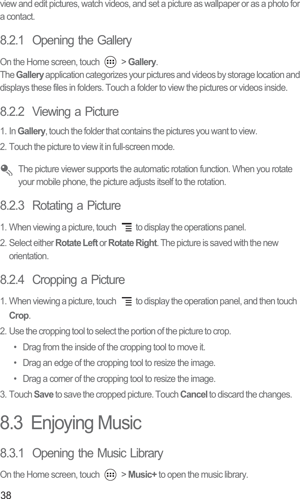 38view and edit pictures, watch videos, and set a picture as wallpaper or as a photo for a contact.8.2.1  Opening the GalleryOn the Home screen, touch   &gt; Gallery.The Gallery application categorizes your pictures and videos by storage location and displays these files in folders. Touch a folder to view the pictures or videos inside.8.2.2  Viewing a Picture1. In Gallery, touch the folder that contains the pictures you want to view.2. Touch the picture to view it in full-screen mode. The picture viewer supports the automatic rotation function. When you rotate your mobile phone, the picture adjusts itself to the rotation.8.2.3  Rotating a Picture1. When viewing a picture, touch  to display the operations panel.2. Select either Rotate Left or Rotate Right. The picture is saved with the new orientation.8.2.4  Cropping a Picture1. When viewing a picture, touch  to display the operation panel, and then touch Crop.2. Use the cropping tool to select the portion of the picture to crop.•  Drag from the inside of the cropping tool to move it.•  Drag an edge of the cropping tool to resize the image.•  Drag a corner of the cropping tool to resize the image.3. Touch Save to save the cropped picture. Touch Cancel to discard the changes.8.3  Enjoying Music8.3.1  Opening the Music LibraryOn the Home screen, touch   &gt; Music+ to open the music library.