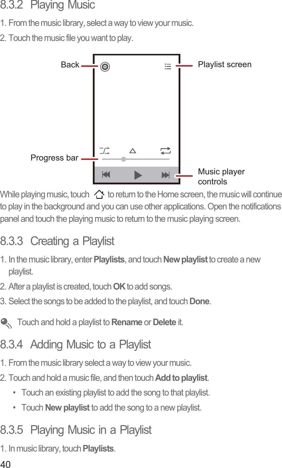 408.3.2  Playing Music1. From the music library, select a way to view your music.2. Touch the music file you want to play.While playing music, touch  to return to the Home screen, the music will continue to play in the background and you can use other applications. Open the notifications panel and touch the playing music to return to the music playing screen.8.3.3  Creating a Playlist1. In the music library, enter Playlists, and touch New playlist to create a new playlist.2. After a playlist is created, touch OK to add songs.3. Select the songs to be added to the playlist, and touch Done. Touch and hold a playlist to Rename or Delete it.8.3.4  Adding Music to a Playlist1. From the music library select a way to view your music.2. Touch and hold a music file, and then touch Add to playlist.•  Touch an existing playlist to add the song to that playlist.• Touch New playlist to add the song to a new playlist.8.3.5  Playing Music in a Playlist1. In music library, touch Playlists.Back Playlist screenMusic player controlsProgress bar