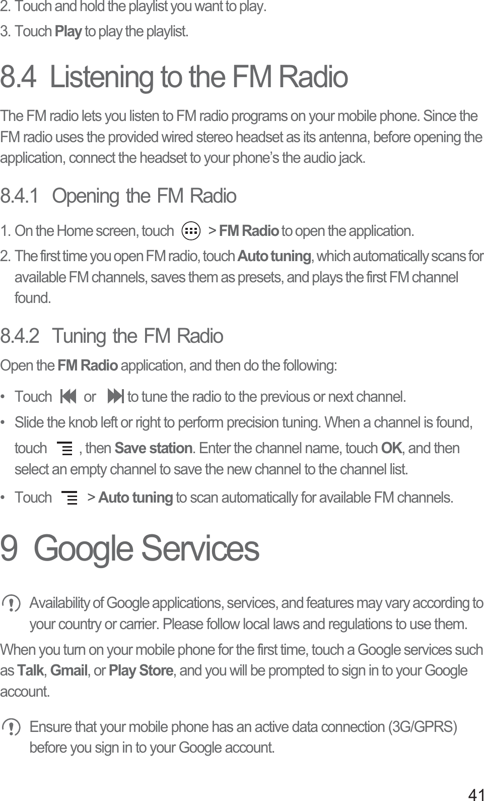 412. Touch and hold the playlist you want to play.3. Touch Play to play the playlist.8.4  Listening to the FM RadioThe FM radio lets you listen to FM radio programs on your mobile phone. Since the FM radio uses the provided wired stereo headset as its antenna, before opening the application, connect the headset to your phone’s the audio jack.8.4.1  Opening the FM Radio1. On the Home screen, touch   &gt; FM Radio to open the application.2. The first time you open FM radio, touch Auto tuning, which automatically scans for available FM channels, saves them as presets, and plays the first FM channel found.8.4.2  Tuning the FM RadioOpen the FM Radio application, and then do the following:•  Touch  or  to tune the radio to the previous or next channel.•  Slide the knob left or right to perform precision tuning. When a channel is found, touch  , then Save station. Enter the channel name, touch OK, and then select an empty channel to save the new channel to the channel list.• Touch   &gt; Auto tuning to scan automatically for available FM channels.9  Google Services Availability of Google applications, services, and features may vary according to your country or carrier. Please follow local laws and regulations to use them.When you turn on your mobile phone for the first time, touch a Google services such as Talk, Gmail, or Play Store, and you will be prompted to sign in to your Google account. Ensure that your mobile phone has an active data connection (3G/GPRS) before you sign in to your Google account.