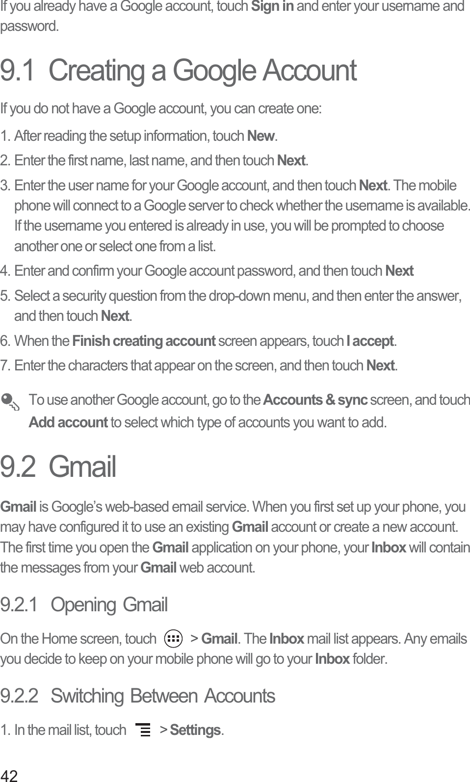 42If you already have a Google account, touch Sign in and enter your username and password.9.1  Creating a Google AccountIf you do not have a Google account, you can create one:1. After reading the setup information, touch New.2. Enter the first name, last name, and then touch Next. 3. Enter the user name for your Google account, and then touch Next. The mobile phone will connect to a Google server to check whether the username is available. If the username you entered is already in use, you will be prompted to choose another one or select one from a list.4. Enter and confirm your Google account password, and then touch Next5. Select a security question from the drop-down menu, and then enter the answer, and then touch Next.6. When the Finish creating account screen appears, touch I accept.7. Enter the characters that appear on the screen, and then touch Next. To use another Google account, go to the Accounts &amp; sync screen, and touch Add account to select which type of accounts you want to add.9.2  GmailGmail is Google’s web-based email service. When you first set up your phone, you may have configured it to use an existing Gmail account or create a new account. The first time you open the Gmail application on your phone, your Inbox will contain the messages from your Gmail web account.9.2.1  Opening GmailOn the Home screen, touch   &gt; Gmail. The Inbox mail list appears. Any emails you decide to keep on your mobile phone will go to your Inbox folder.9.2.2  Switching Between Accounts1. In the mail list, touch   &gt; Settings.