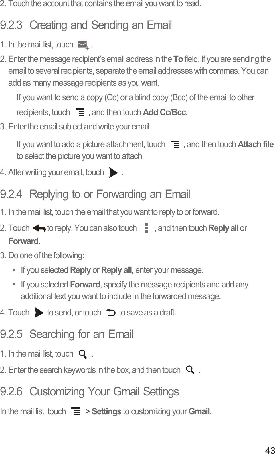 432. Touch the account that contains the email you want to read.9.2.3  Creating and Sending an Email1. In the mail list, touch  .2. Enter the message recipient’s email address in the To field. If you are sending the email to several recipients, separate the email addresses with commas. You can add as many message recipients as you want.If you want to send a copy (Cc) or a blind copy (Bcc) of the email to other recipients, touch  , and then touch Add Cc/Bcc.3. Enter the email subject and write your email.If you want to add a picture attachment, touch  , and then touch Attach file to select the picture you want to attach.4. After writing your email, touch  .9.2.4  Replying to or Forwarding an Email1. In the mail list, touch the email that you want to reply to or forward.2. Touch  to reply. You can also touch  , and then touch Reply all or Forward.3. Do one of the following:• If you selected Reply or Reply all, enter your message.• If you selected Forward, specify the message recipients and add any additional text you want to include in the forwarded message.4. Touch  to send, or touch  to save as a draft.9.2.5  Searching for an Email1. In the mail list, touch  .2. Enter the search keywords in the box, and then touch  .9.2.6  Customizing Your Gmail SettingsIn the mail list, touch   &gt; Settings to customizing your Gmail.