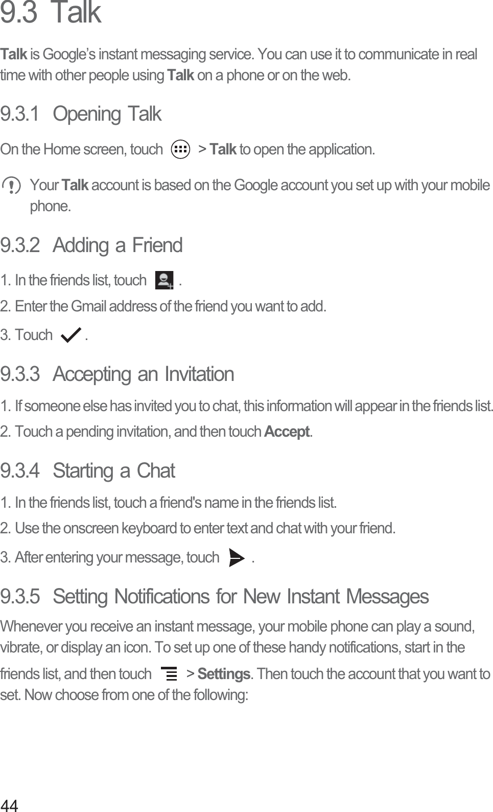 449.3  TalkTalk is Google’s instant messaging service. You can use it to communicate in real time with other people using Talk on a phone or on the web.9.3.1  Opening TalkOn the Home screen, touch   &gt; Talk to open the application. Your Talk account is based on the Google account you set up with your mobile phone.9.3.2  Adding a Friend1. In the friends list, touch  .2. Enter the Gmail address of the friend you want to add.3. Touch  .9.3.3  Accepting an Invitation1. If someone else has invited you to chat, this information will appear in the friends list.2. Touch a pending invitation, and then touch Accept.9.3.4  Starting a Chat1. In the friends list, touch a friend&apos;s name in the friends list.2. Use the onscreen keyboard to enter text and chat with your friend.3. After entering your message, touch  .9.3.5  Setting Notifications for New Instant MessagesWhenever you receive an instant message, your mobile phone can play a sound, vibrate, or display an icon. To set up one of these handy notifications, start in the friends list, and then touch   &gt; Settings. Then touch the account that you want to set. Now choose from one of the following: