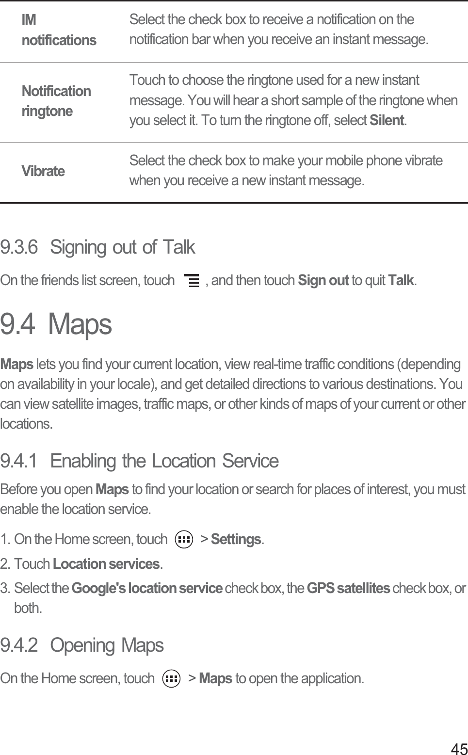 459.3.6  Signing out of TalkOn the friends list screen, touch  , and then touch Sign out to quit Talk.9.4  MapsMaps lets you find your current location, view real-time traffic conditions (depending on availability in your locale), and get detailed directions to various destinations. You can view satellite images, traffic maps, or other kinds of maps of your current or other locations.9.4.1  Enabling the Location ServiceBefore you open Maps to find your location or search for places of interest, you must enable the location service.1. On the Home screen, touch   &gt; Settings.2. Touch Location services.3. Select the Google&apos;s location service check box, the GPS satellites check box, or both.9.4.2  Opening MapsOn the Home screen, touch   &gt; Maps to open the application.IM notificationsSelect the check box to receive a notification on the notification bar when you receive an instant message.Notification ringtoneTouch to choose the ringtone used for a new instant message. You will hear a short sample of the ringtone when you select it. To turn the ringtone off, select Silent.VibrateSelect the check box to make your mobile phone vibrate when you receive a new instant message.