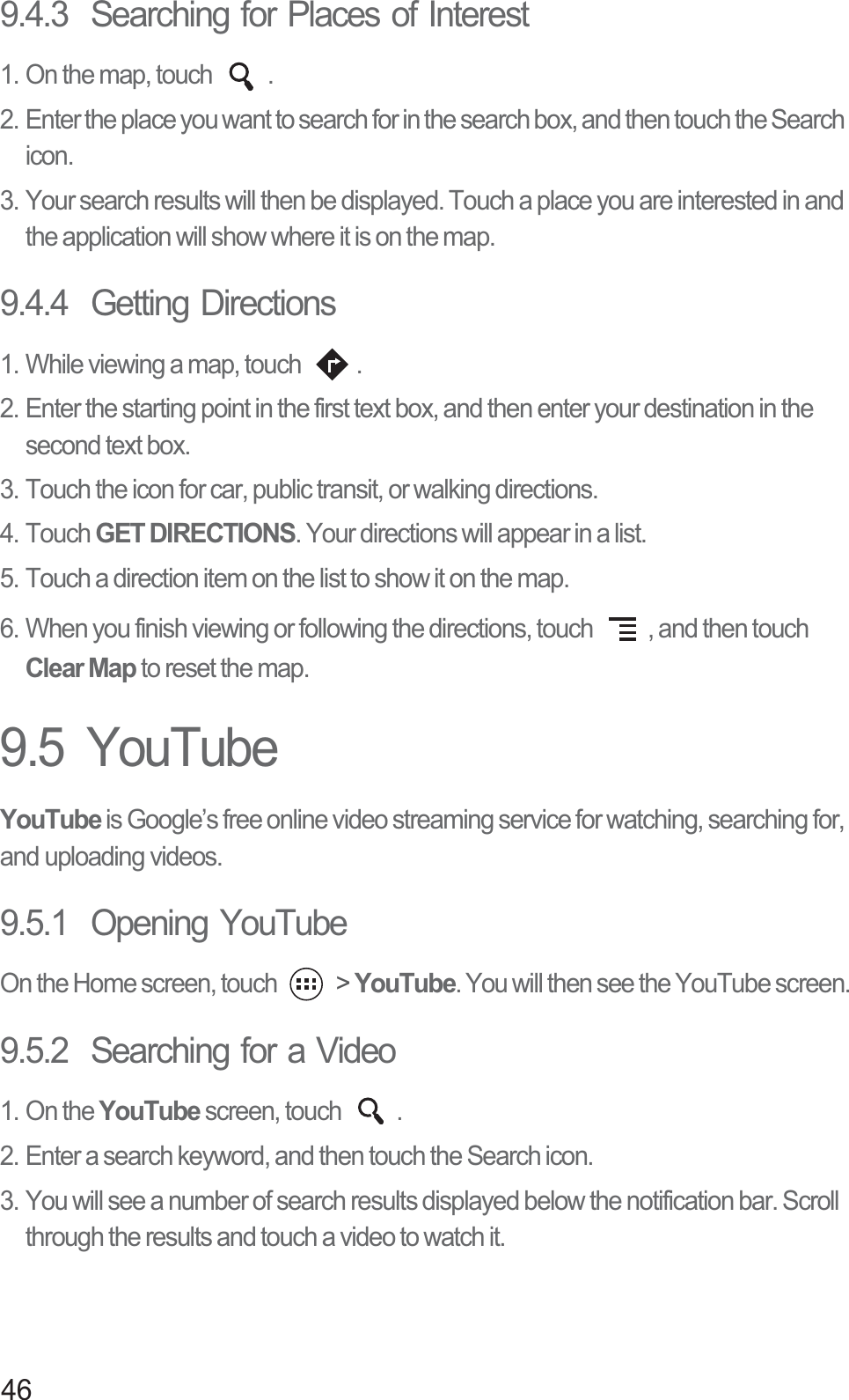 469.4.3  Searching for Places of Interest1. On the map, touch  .2. Enter the place you want to search for in the search box, and then touch the Search icon.3. Your search results will then be displayed. Touch a place you are interested in and the application will show where it is on the map.9.4.4  Getting Directions1. While viewing a map, touch  .2. Enter the starting point in the first text box, and then enter your destination in the second text box.3. Touch the icon for car, public transit, or walking directions.4. Touch GET DIRECTIONS. Your directions will appear in a list.5. Touch a direction item on the list to show it on the map.6. When you finish viewing or following the directions, touch  , and then touch Clear Map to reset the map.9.5  YouTubeYouTube is Google’s free online video streaming service for watching, searching for, and uploading videos.9.5.1  Opening YouTubeOn the Home screen, touch   &gt; YouTube. You will then see the YouTube screen.9.5.2  Searching for a Video1. On the YouTube screen, touch  .2. Enter a search keyword, and then touch the Search icon.3. You will see a number of search results displayed below the notification bar. Scroll through the results and touch a video to watch it.