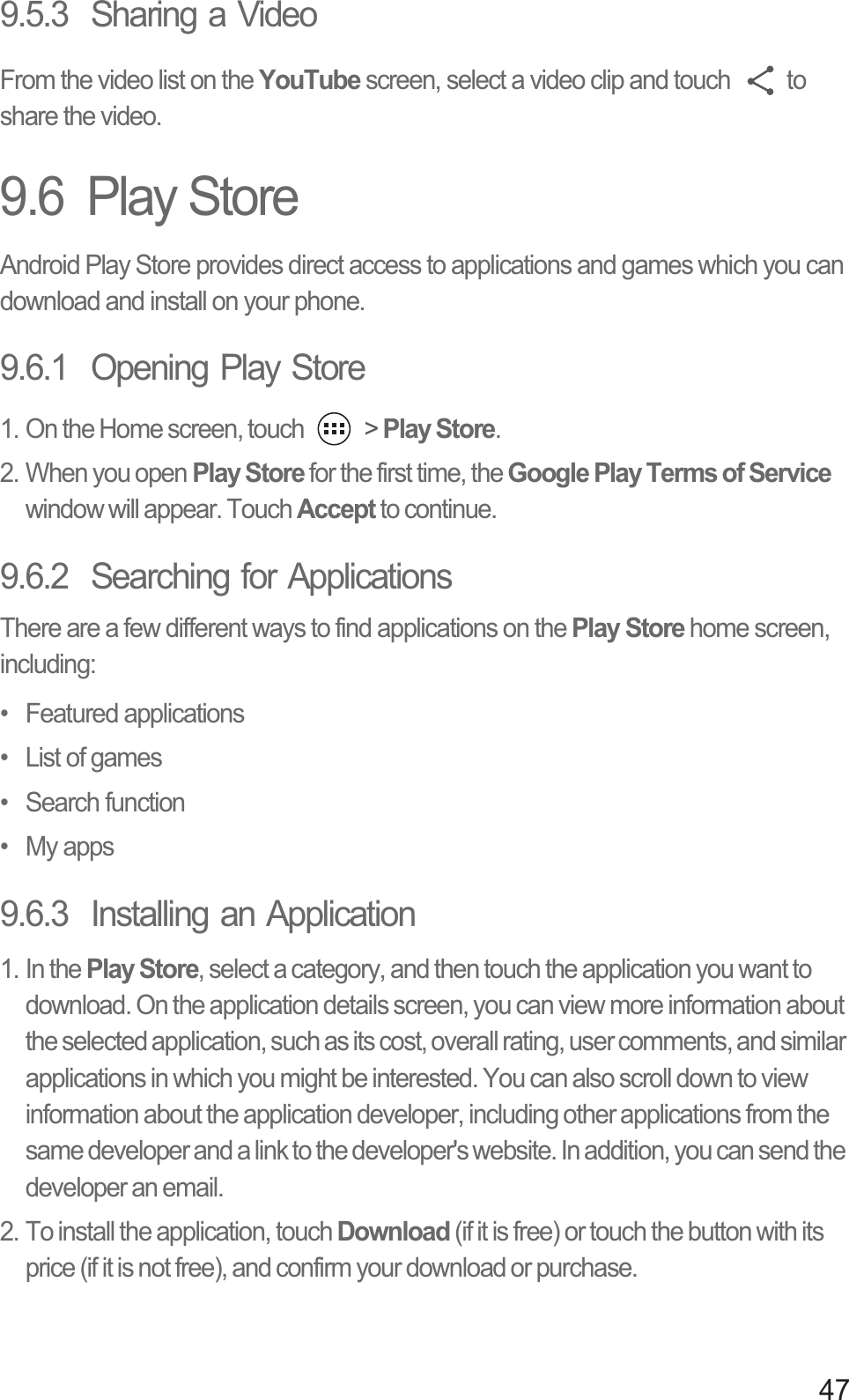 479.5.3  Sharing a VideoFrom the video list on the YouTube screen, select a video clip and touch  to share the video. 9.6  Play StoreAndroid Play Store provides direct access to applications and games which you can download and install on your phone.9.6.1  Opening Play Store1. On the Home screen, touch   &gt; Play Store.2. When you open Play Store for the first time, the Google Play Terms of Service window will appear. Touch Accept to continue.9.6.2  Searching for ApplicationsThere are a few different ways to find applications on the Play Store home screen, including:• Featured applications•  List of games• Search function• My apps9.6.3  Installing an Application1. In the Play Store, select a category, and then touch the application you want to download. On the application details screen, you can view more information about the selected application, such as its cost, overall rating, user comments, and similar applications in which you might be interested. You can also scroll down to view information about the application developer, including other applications from the same developer and a link to the developer&apos;s website. In addition, you can send the developer an email.2. To install the application, touch Download (if it is free) or touch the button with its price (if it is not free), and confirm your download or purchase.