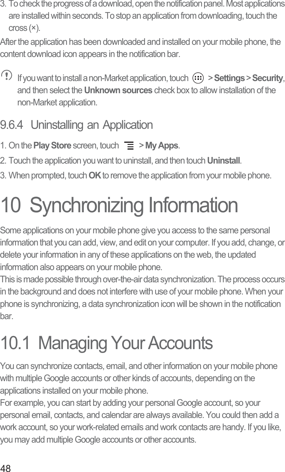 483. To check the progress of a download, open the notification panel. Most applications are installed within seconds. To stop an application from downloading, touch the cross (×).After the application has been downloaded and installed on your mobile phone, the content download icon appears in the notification bar. If you want to install a non-Market application, touch   &gt; Settings &gt; Security, and then select the Unknown sources check box to allow installation of the non-Market application.9.6.4  Uninstalling an Application1. On the Play Store screen, touch   &gt; My Apps.2. Touch the application you want to uninstall, and then touch Uninstall.3. When prompted, touch OK to remove the application from your mobile phone.10  Synchronizing InformationSome applications on your mobile phone give you access to the same personal information that you can add, view, and edit on your computer. If you add, change, or delete your information in any of these applications on the web, the updated information also appears on your mobile phone.This is made possible through over-the-air data synchronization. The process occurs in the background and does not interfere with use of your mobile phone. When your phone is synchronizing, a data synchronization icon will be shown in the notification bar.10.1  Managing Your AccountsYou can synchronize contacts, email, and other information on your mobile phone with multiple Google accounts or other kinds of accounts, depending on the applications installed on your mobile phone.For example, you can start by adding your personal Google account, so your personal email, contacts, and calendar are always available. You could then add a work account, so your work-related emails and work contacts are handy. If you like, you may add multiple Google accounts or other accounts.
