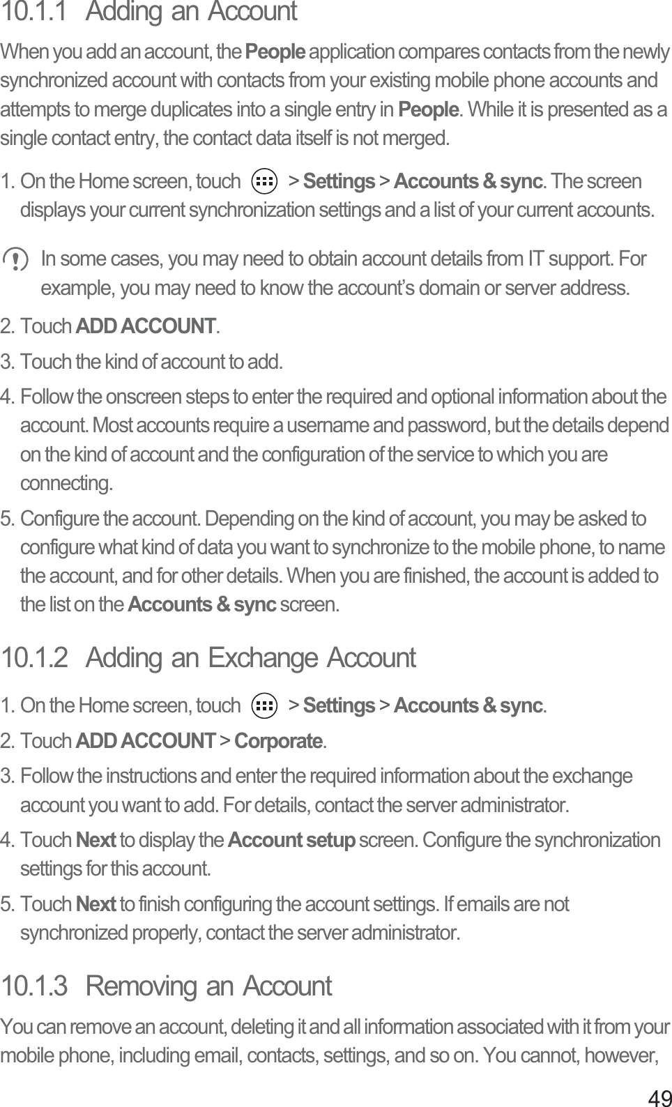 4910.1.1  Adding an AccountWhen you add an account, the People application compares contacts from the newly synchronized account with contacts from your existing mobile phone accounts and attempts to merge duplicates into a single entry in People. While it is presented as a single contact entry, the contact data itself is not merged.1. On the Home screen, touch   &gt; Settings &gt; Accounts &amp; sync. The screen displays your current synchronization settings and a list of your current accounts. In some cases, you may need to obtain account details from IT support. For example, you may need to know the account’s domain or server address.2. Touch ADD ACCOUNT.3. Touch the kind of account to add.4. Follow the onscreen steps to enter the required and optional information about the account. Most accounts require a username and password, but the details depend on the kind of account and the configuration of the service to which you are connecting.5. Configure the account. Depending on the kind of account, you may be asked to configure what kind of data you want to synchronize to the mobile phone, to name the account, and for other details. When you are finished, the account is added to the list on the Accounts &amp; sync screen.10.1.2  Adding an Exchange Account1. On the Home screen, touch   &gt; Settings &gt; Accounts &amp; sync.2. Touch ADD ACCOUNT &gt; Corporate.3. Follow the instructions and enter the required information about the exchange account you want to add. For details, contact the server administrator.4. Touch Next to display the Account setup screen. Configure the synchronization settings for this account.5. Touch Next to finish configuring the account settings. If emails are not synchronized properly, contact the server administrator.10.1.3  Removing an AccountYou can remove an account, deleting it and all information associated with it from your mobile phone, including email, contacts, settings, and so on. You cannot, however, 