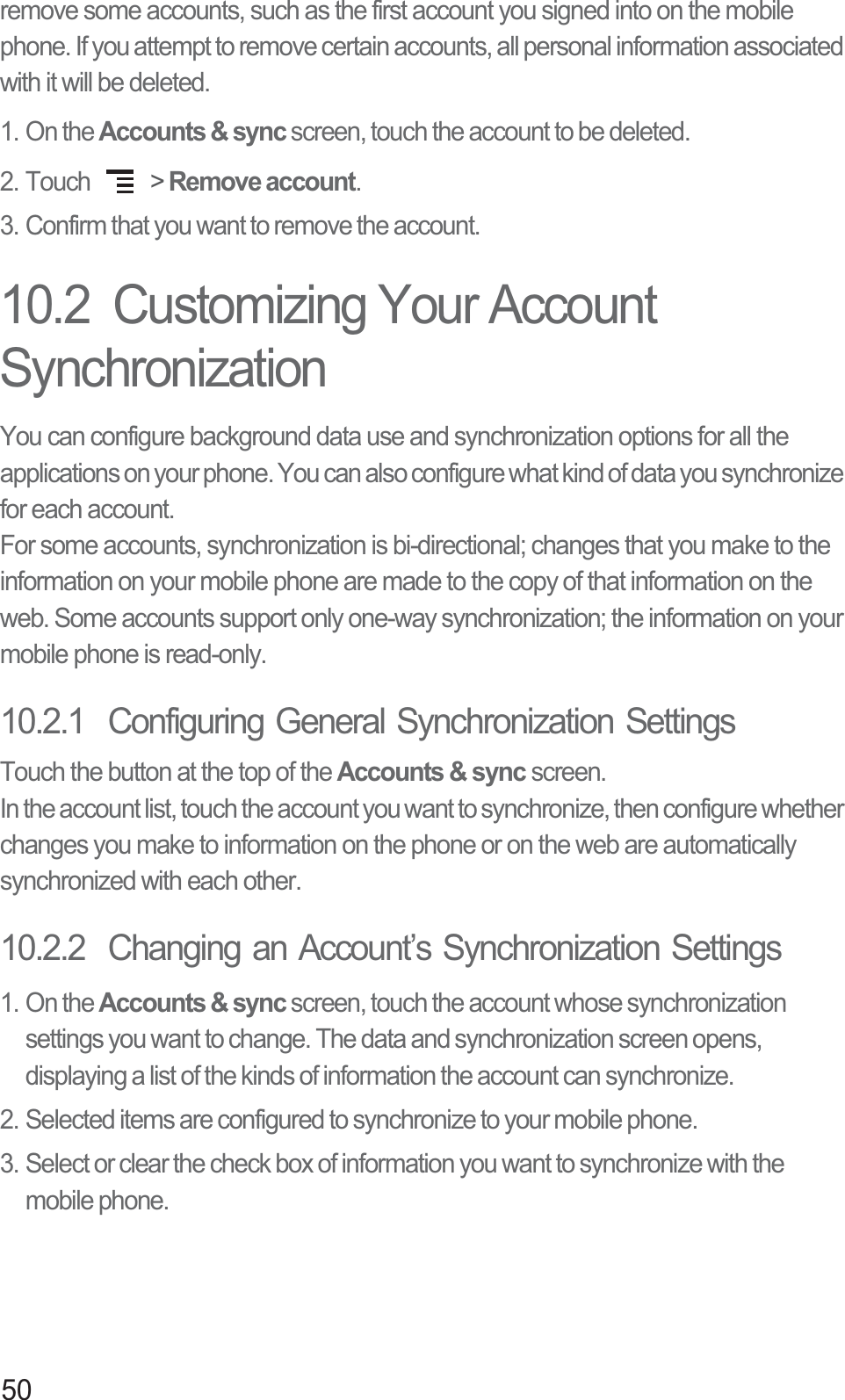 50remove some accounts, such as the first account you signed into on the mobile phone. If you attempt to remove certain accounts, all personal information associated with it will be deleted.1. On the Accounts &amp; sync screen, touch the account to be deleted.2. Touch   &gt; Remove account.3. Confirm that you want to remove the account.10.2  Customizing Your Account SynchronizationYou can configure background data use and synchronization options for all the applications on your phone. You can also configure what kind of data you synchronize for each account.For some accounts, synchronization is bi-directional; changes that you make to the information on your mobile phone are made to the copy of that information on the web. Some accounts support only one-way synchronization; the information on your mobile phone is read-only.10.2.1  Configuring General Synchronization SettingsTouch the button at the top of the Accounts &amp; sync screen. In the account list, touch the account you want to synchronize, then configure whether changes you make to information on the phone or on the web are automatically synchronized with each other.10.2.2  Changing an Account’s Synchronization Settings1. On the Accounts &amp; sync screen, touch the account whose synchronization settings you want to change. The data and synchronization screen opens, displaying a list of the kinds of information the account can synchronize.2. Selected items are configured to synchronize to your mobile phone.3. Select or clear the check box of information you want to synchronize with the mobile phone.