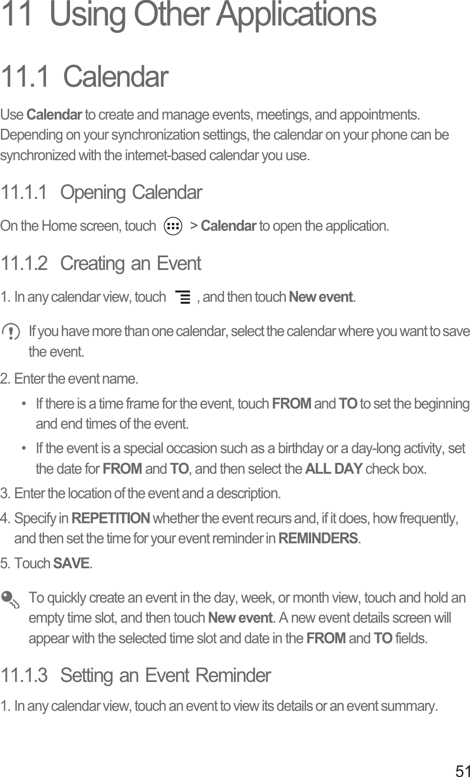 5111  Using Other Applications11.1  CalendarUse Calendar to create and manage events, meetings, and appointments. Depending on your synchronization settings, the calendar on your phone can be synchronized with the internet-based calendar you use.11.1.1  Opening CalendarOn the Home screen, touch   &gt; Calendar to open the application.11.1.2  Creating an Event1. In any calendar view, touch  , and then touch New event. If you have more than one calendar, select the calendar where you want to save the event.2. Enter the event name.•  If there is a time frame for the event, touch FROM and TO to set the beginning and end times of the event.•  If the event is a special occasion such as a birthday or a day-long activity, set the date for FROM and TO, and then select the ALL DAY check box.3. Enter the location of the event and a description.4. Specify in REPETITION whether the event recurs and, if it does, how frequently, and then set the time for your event reminder in REMINDERS.5. Touch SAVE. To quickly create an event in the day, week, or month view, touch and hold an empty time slot, and then touch New event. A new event details screen will appear with the selected time slot and date in the FROM and TO fields.11.1.3  Setting an Event Reminder1. In any calendar view, touch an event to view its details or an event summary.