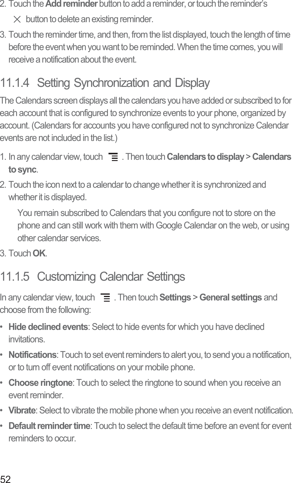 522. Touch the Add reminder button to add a reminder, or touch the reminder’s button to delete an existing reminder.3. Touch the reminder time, and then, from the list displayed, touch the length of time before the event when you want to be reminded. When the time comes, you will receive a notification about the event.11.1.4  Setting Synchronization and DisplayThe Calendars screen displays all the calendars you have added or subscribed to for each account that is configured to synchronize events to your phone, organized by account. (Calendars for accounts you have configured not to synchronize Calendar events are not included in the list.)1. In any calendar view, touch  . Then touch Calendars to display &gt; Calendars to sync.2. Touch the icon next to a calendar to change whether it is synchronized and whether it is displayed.You remain subscribed to Calendars that you configure not to store on the phone and can still work with them with Google Calendar on the web, or using other calendar services.3. Touch OK.11.1.5  Customizing Calendar SettingsIn any calendar view, touch  . Then touch Settings &gt; General settings and choose from the following:• Hide declined events: Select to hide events for which you have declined invitations.• Notifications: Touch to set event reminders to alert you, to send you a notification, or to turn off event notifications on your mobile phone.• Choose ringtone: Touch to select the ringtone to sound when you receive an event reminder.• Vibrate: Select to vibrate the mobile phone when you receive an event notification.• Default reminder time: Touch to select the default time before an event for event reminders to occur.