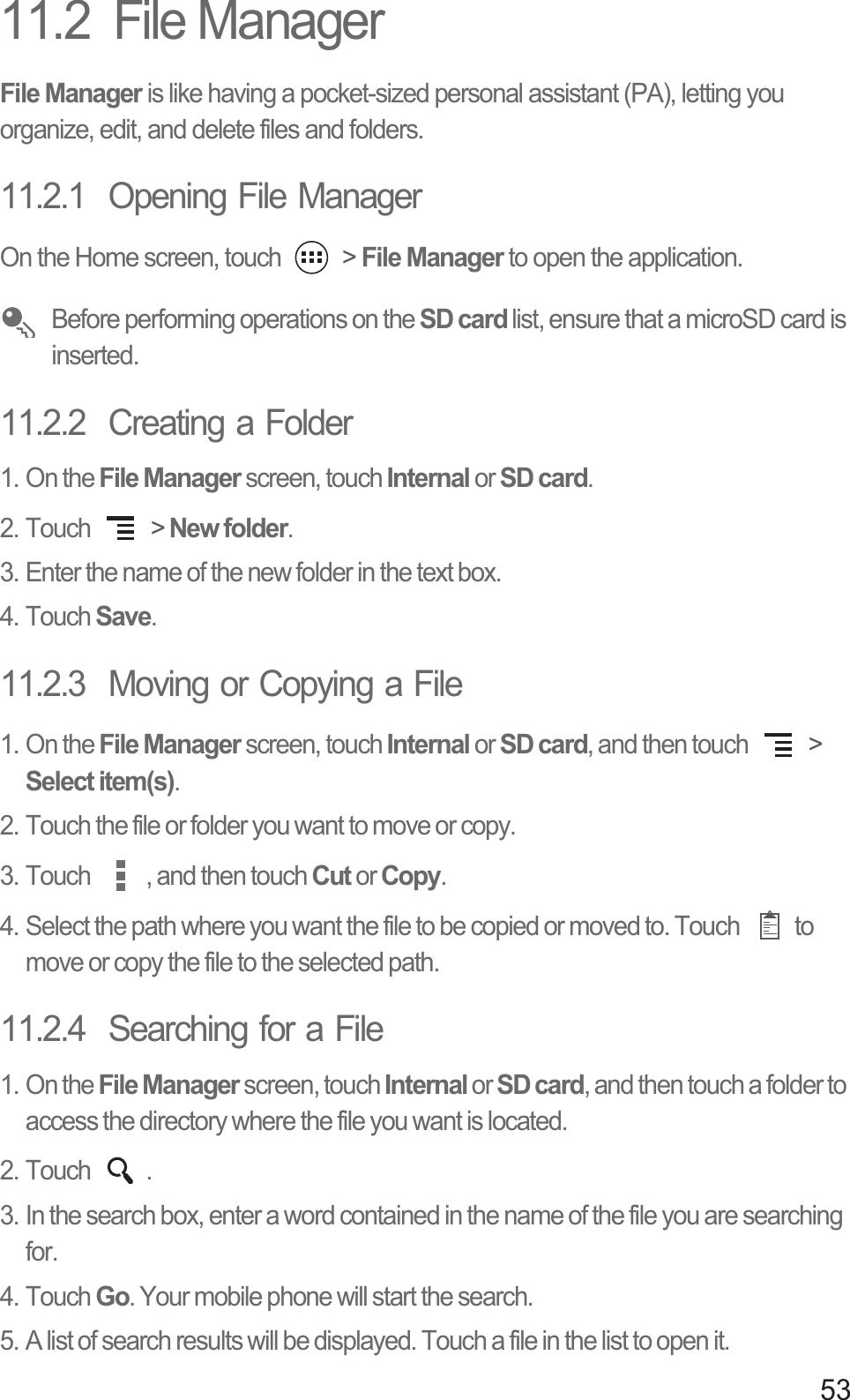 5311.2  File ManagerFile Manager is like having a pocket-sized personal assistant (PA), letting you organize, edit, and delete files and folders.11.2.1  Opening File ManagerOn the Home screen, touch   &gt; File Manager to open the application. Before performing operations on the SD card list, ensure that a microSD card is inserted.11.2.2  Creating a Folder1. On the File Manager screen, touch Internal or SD card.2. Touch   &gt; New folder.3. Enter the name of the new folder in the text box.4. Touch Save.11.2.3  Moving or Copying a File1. On the File Manager screen, touch Internal or SD card, and then touch   &gt; Select item(s).2. Touch the file or folder you want to move or copy.3. Touch  , and then touch Cut or Copy. 4. Select the path where you want the file to be copied or moved to. Touch  to move or copy the file to the selected path. 11.2.4  Searching for a File1. On the File Manager screen, touch Internal or SD card, and then touch a folder to access the directory where the file you want is located.2. Touch  .3. In the search box, enter a word contained in the name of the file you are searching for. 4. Touch Go. Your mobile phone will start the search.5. A list of search results will be displayed. Touch a file in the list to open it.