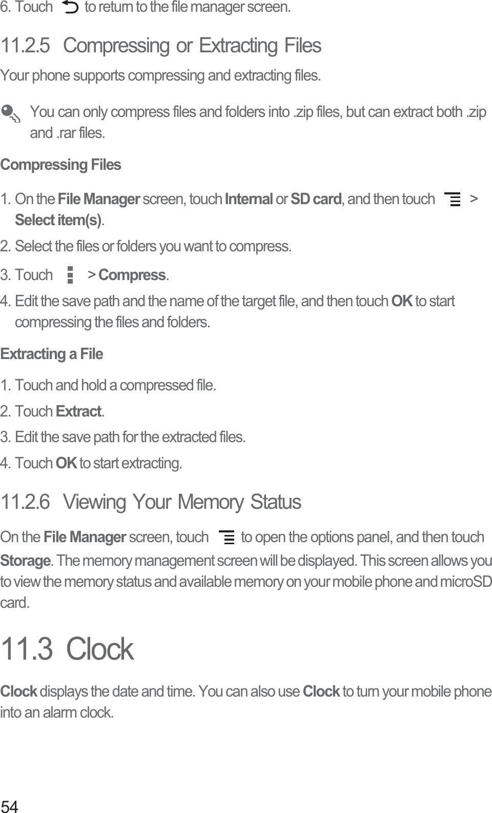 546. Touch  to return to the file manager screen.11.2.5  Compressing or Extracting FilesYour phone supports compressing and extracting files. You can only compress files and folders into .zip files, but can extract both .zip and .rar files.Compressing Files1. On the File Manager screen, touch Internal or SD card, and then touch   &gt; Select item(s).2. Select the files or folders you want to compress.3. Touch   &gt; Compress.4. Edit the save path and the name of the target file, and then touch OK to start compressing the files and folders.Extracting a File1. Touch and hold a compressed file.2. Touch Extract.3. Edit the save path for the extracted files.4. Touch OK to start extracting.11.2.6  Viewing Your Memory StatusOn the File Manager screen, touch  to open the options panel, and then touch Storage. The memory management screen will be displayed. This screen allows you to view the memory status and available memory on your mobile phone and microSD card.11.3  ClockClock displays the date and time. You can also use Clock to turn your mobile phone into an alarm clock.