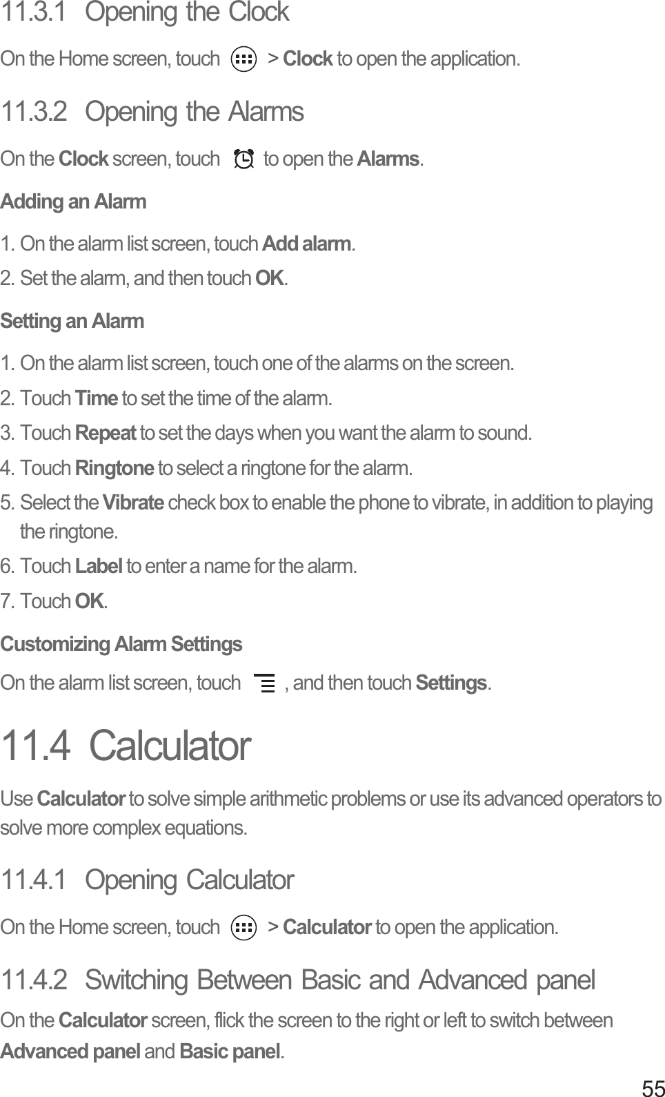 5511.3.1  Opening the ClockOn the Home screen, touch   &gt; Clock to open the application.11.3.2  Opening the AlarmsOn the Clock screen, touch  to open the Alarms.Adding an Alarm1. On the alarm list screen, touch Add alarm.2. Set the alarm, and then touch OK.Setting an Alarm1. On the alarm list screen, touch one of the alarms on the screen.2. Touch Time to set the time of the alarm.3. Touch Repeat to set the days when you want the alarm to sound.4. Touch Ringtone to select a ringtone for the alarm.5. Select the Vibrate check box to enable the phone to vibrate, in addition to playing the ringtone.6. Touch Label to enter a name for the alarm.7. Touch OK.Customizing Alarm SettingsOn the alarm list screen, touch  , and then touch Settings.11.4  CalculatorUse Calculator to solve simple arithmetic problems or use its advanced operators to solve more complex equations.11.4.1  Opening CalculatorOn the Home screen, touch   &gt; Calculator to open the application.11.4.2  Switching Between Basic and Advanced panelOn the Calculator screen, flick the screen to the right or left to switch between Advanced panel and Basic panel.