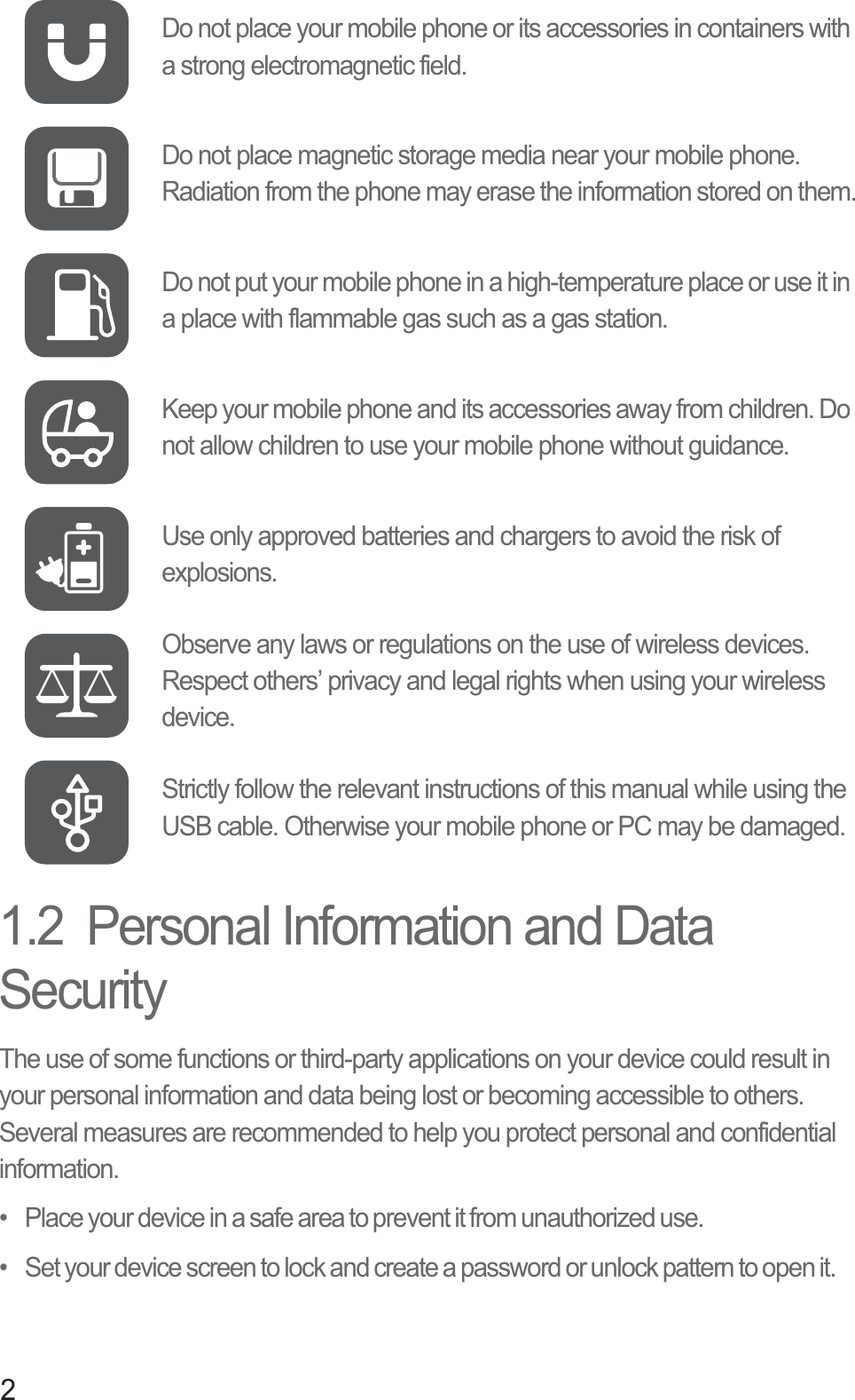 21.2  Personal Information and Data SecurityThe use of some functions or third-party applications on your device could result in your personal information and data being lost or becoming accessible to others. Several measures are recommended to help you protect personal and confidential information.•   Place your device in a safe area to prevent it from unauthorized use.•   Set your device screen to lock and create a password or unlock pattern to open it.Do not place your mobile phone or its accessories in containers with a strong electromagnetic field.Do not place magnetic storage media near your mobile phone. Radiation from the phone may erase the information stored on them.Do not put your mobile phone in a high-temperature place or use it in a place with flammable gas such as a gas station.Keep your mobile phone and its accessories away from children. Do not allow children to use your mobile phone without guidance.Use only approved batteries and chargers to avoid the risk of explosions.Observe any laws or regulations on the use of wireless devices. Respect others’ privacy and legal rights when using your wireless device.Strictly follow the relevant instructions of this manual while using the USB cable. Otherwise your mobile phone or PC may be damaged.