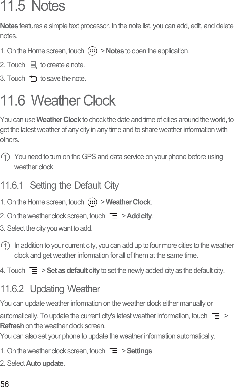 5611.5  NotesNotes features a simple text processor. In the note list, you can add, edit, and delete notes.1. On the Home screen, touch   &gt; Notes to open the application.2. Touch  to create a note.3. Touch  to save the note.11.6  Weather ClockYou can use Weather Clock to check the date and time of cities around the world, to get the latest weather of any city in any time and to share weather information with others. You need to turn on the GPS and data service on your phone before using weather clock.11.6.1  Setting the Default City1. On the Home screen, touch   &gt; Weather Clock.2. On the weather clock screen, touch   &gt; Add city.3. Select the city you want to add. In addition to your current city, you can add up to four more cities to the weather clock and get weather information for all of them at the same time.4. Touch   &gt; Set as default city to set the newly added city as the default city.11.6.2  Updating WeatherYou can update weather information on the weather clock either manually or automatically. To update the current city&apos;s latest weather information, touch   &gt; Refresh on the weather clock screen.You can also set your phone to update the weather information automatically.1. On the weather clock screen, touch   &gt; Settings.2. Select Auto update.