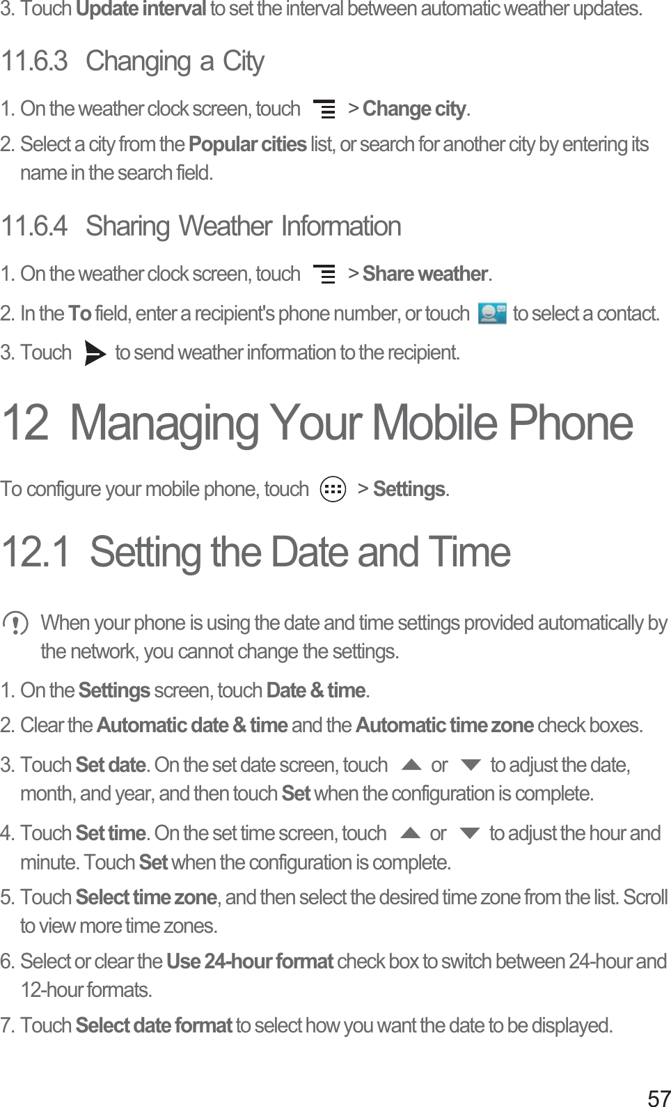 573. Touch Update interval to set the interval between automatic weather updates.11.6.3  Changing a City1. On the weather clock screen, touch   &gt; Change city.2. Select a city from the Popular cities list, or search for another city by entering its name in the search field.11.6.4  Sharing Weather Information1. On the weather clock screen, touch   &gt; Share weather.2. In the To field, enter a recipient&apos;s phone number, or touch  to select a contact. 3. Touch  to send weather information to the recipient.12  Managing Your Mobile PhoneTo configure your mobile phone, touch   &gt; Settings.12.1  Setting the Date and Time When your phone is using the date and time settings provided automatically by the network, you cannot change the settings. 1. On the Settings screen, touch Date &amp; time.2. Clear the Automatic date &amp; time and the Automatic time zone check boxes. 3. Touch Set date. On the set date screen, touch  or  to adjust the date, month, and year, and then touch Set when the configuration is complete.4. Touch Set time. On the set time screen, touch  or  to adjust the hour and minute. Touch Set when the configuration is complete.5. Touch Select time zone, and then select the desired time zone from the list. Scroll to view more time zones.6. Select or clear the Use 24-hour format check box to switch between 24-hour and 12-hour formats.7. Touch Select date format to select how you want the date to be displayed.