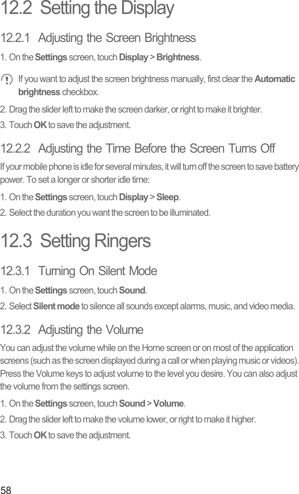 5812.2  Setting the Display12.2.1  Adjusting the Screen Brightness1. On the Settings screen, touch Display &gt; Brightness. If you want to adjust the screen brightness manually, first clear the Automatic brightness checkbox.2. Drag the slider left to make the screen darker, or right to make it brighter.3. Touch OK to save the adjustment.12.2.2  Adjusting the Time Before the Screen Turns OffIf your mobile phone is idle for several minutes, it will turn off the screen to save battery power. To set a longer or shorter idle time:1. On the Settings screen, touch Display &gt; Sleep.2. Select the duration you want the screen to be illuminated.12.3  Setting Ringers12.3.1  Turning On Silent Mode1. On the Settings screen, touch Sound.2. Select Silent mode to silence all sounds except alarms, music, and video media.12.3.2  Adjusting the VolumeYou can adjust the volume while on the Home screen or on most of the application screens (such as the screen displayed during a call or when playing music or videos). Press the Volume keys to adjust volume to the level you desire. You can also adjust the volume from the settings screen.1. On the Settings screen, touch Sound &gt; Volume.2. Drag the slider left to make the volume lower, or right to make it higher.3. Touch OK to save the adjustment.