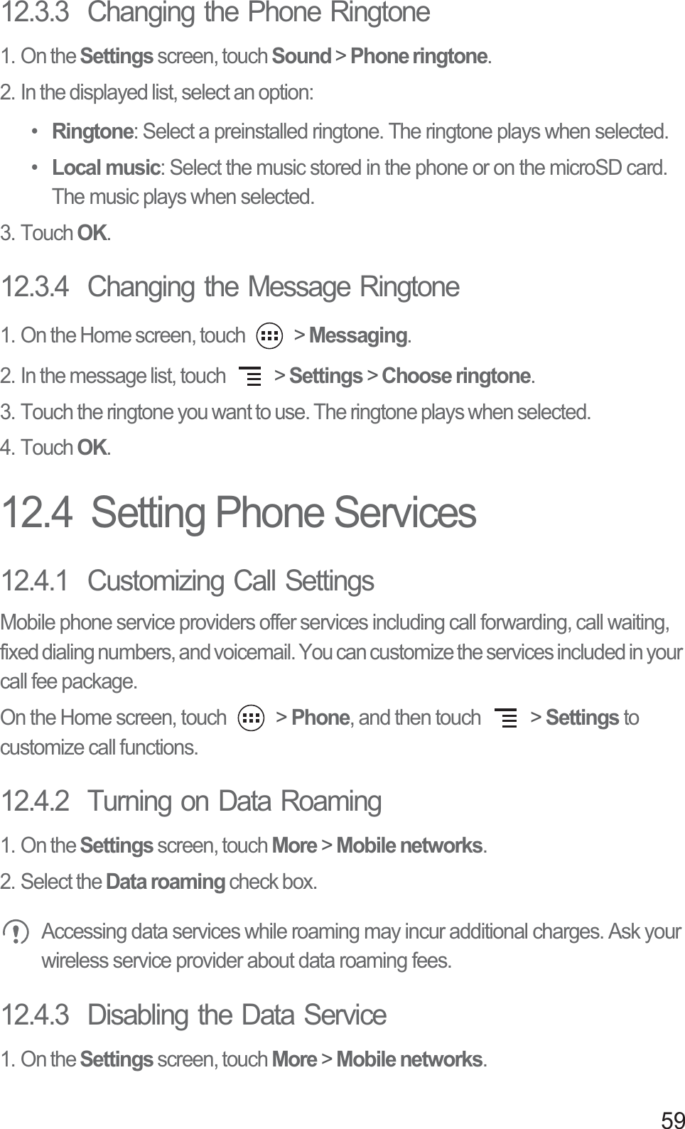 5912.3.3  Changing the Phone Ringtone1. On the Settings screen, touch Sound &gt; Phone ringtone.2. In the displayed list, select an option:• Ringtone: Select a preinstalled ringtone. The ringtone plays when selected.• Local music: Select the music stored in the phone or on the microSD card. The music plays when selected.3. Touch OK.12.3.4  Changing the Message Ringtone1. On the Home screen, touch   &gt; Messaging.2. In the message list, touch   &gt; Settings &gt; Choose ringtone.3. Touch the ringtone you want to use. The ringtone plays when selected.4. Touch OK.12.4  Setting Phone Services12.4.1  Customizing Call SettingsMobile phone service providers offer services including call forwarding, call waiting, fixed dialing numbers, and voicemail. You can customize the services included in your call fee package. On the Home screen, touch   &gt; Phone, and then touch   &gt; Settings to customize call functions.12.4.2  Turning on Data Roaming1. On the Settings screen, touch More &gt; Mobile networks.2. Select the Data roaming check box. Accessing data services while roaming may incur additional charges. Ask your wireless service provider about data roaming fees.12.4.3  Disabling the Data Service1. On the Settings screen, touch More &gt; Mobile networks.