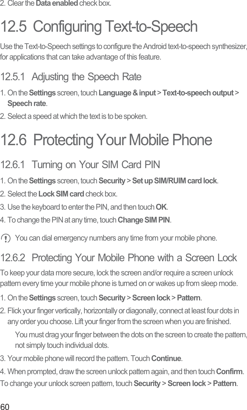 602. Clear the Data enabled check box.12.5  Configuring Text-to-SpeechUse the Text-to-Speech settings to configure the Android text-to-speech synthesizer, for applications that can take advantage of this feature.12.5.1  Adjusting the Speech Rate1. On the Settings screen, touch Language &amp; input &gt; Text-to-speech output &gt; Speech rate.2. Select a speed at which the text is to be spoken.12.6  Protecting Your Mobile Phone12.6.1  Turning on Your SIM Card PIN1. On the Settings screen, touch Security &gt; Set up SIM/RUIM card lock.2. Select the Lock SIM card check box.3. Use the keyboard to enter the PIN, and then touch OK.4. To change the PIN at any time, touch Change SIM PIN. You can dial emergency numbers any time from your mobile phone.12.6.2  Protecting Your Mobile Phone with a Screen LockTo keep your data more secure, lock the screen and/or require a screen unlock pattern every time your mobile phone is turned on or wakes up from sleep mode.1. On the Settings screen, touch Security &gt; Screen lock &gt; Pattern.2. Flick your finger vertically, horizontally or diagonally, connect at least four dots in any order you choose. Lift your finger from the screen when you are finished.You must drag your finger between the dots on the screen to create the pattern, not simply touch individual dots.3. Your mobile phone will record the pattern. Touch Continue.4. When prompted, draw the screen unlock pattern again, and then touch Confirm.To change your unlock screen pattern, touch Security &gt; Screen lock &gt; Pattern.