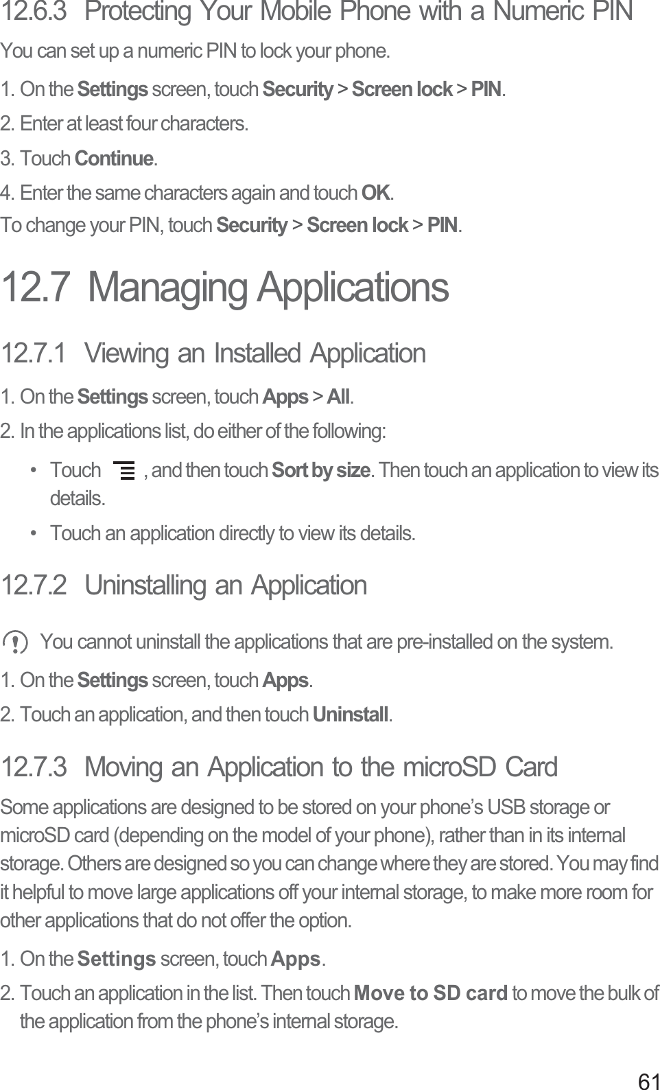 6112.6.3  Protecting Your Mobile Phone with a Numeric PINYou can set up a numeric PIN to lock your phone.1. On the Settings screen, touch Security &gt; Screen lock &gt; PIN.2. Enter at least four characters.3. Touch Continue.4. Enter the same characters again and touch OK.To change your PIN, touch Security &gt; Screen lock &gt; PIN.12.7  Managing Applications12.7.1  Viewing an Installed Application1. On the Settings screen, touch Apps &gt; All.2. In the applications list, do either of the following:•  Touch  , and then touch Sort by size. Then touch an application to view its details.•  Touch an application directly to view its details.12.7.2  Uninstalling an Application You cannot uninstall the applications that are pre-installed on the system.1. On the Settings screen, touch Apps.2. Touch an application, and then touch Uninstall.12.7.3  Moving an Application to the microSD CardSome applications are designed to be stored on your phone’s USB storage or microSD card (depending on the model of your phone), rather than in its internal storage. Others are designed so you can change where they are stored. You may find it helpful to move large applications off your internal storage, to make more room for other applications that do not offer the option.1. On the Settings screen, touch Apps.2. Touch an application in the list. Then touch Move to SD card to move the bulk of the application from the phone’s internal storage.